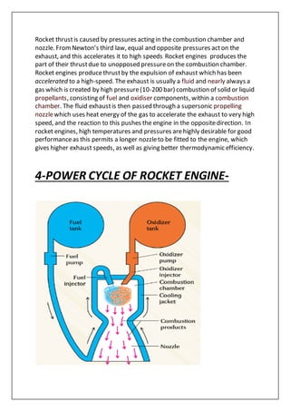 Rocket thrustis caused by pressures acting in the combustion chamber and
nozzle. FromNewton’s third law, equal and opposite pressures acton the
exhaust, and this accelerates it to high speeds. Rocket engines produces the
part of their thrustdue to unopposed pressureon the combustion chamber.
Rocket engines producethrustby the expulsion of exhaust which has been
accelerated to a high-speed. The exhaust is usually a fluid and nearly always a
gas which is created by high pressure(10-200 bar) combustion of solid or liquid
propellants, consisting of fuel and oxidiser components, within a combustion
chamber. The fluid exhaustis then passed through a supersonic propelling
nozzlewhich uses heat energy of the gas to accelerate the exhaust to very high
speed, and the reaction to this pushes the engine in the oppositedirection. In
rocket engines, high temperatures and pressures arehighly desirable for good
performanceas this permits a longer nozzleto be fitted to the engine, which
gives higher exhaust speeds, as well as giving better thermodynamic efficiency.
4-POWER CYCLE OF ROCKET ENGINE-
 