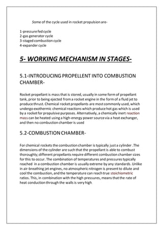 Some of the cycle used in rocket propulsion are-
1-pressurefed cycle
2-gas generator cycle
3-staged combustion cycle
4-expander cycle
5- WORKING MECHANISM IN STAGES-
5.1-INTRODUCINGPROPELLENT INTO COMBUSTION
CHAMBER-
Rocket propellant is mass that is stored, usually in some formof propellant
tank, prior to being ejected froma rocket engine in the formof a fluid jet to
producethrust. Chemical rocketpropellants are mostcommonly used, which
undergo exothermic chemical reactions which producehot gas which is used
by a rocketfor propulsivepurposes. Alternatively, a chemically inert reaction
mass can be heated using a high-energy power sourcevia a heat exchanger,
and then no combustion chamber is used
5.2-COMBUSTIONCHAMBER-
For chemical rockets the combustion chamber is typically justa cylinder .The
dimensions of the cylinder are such that the propellant is able to combust
thoroughly; different propellants require different combustion chamber sizes
for this to occur. The combination of temperatures and pressures typically
reached in a combustion chamber is usually extreme by any standards. Unlike
in air-breathing jet engines, no atmospheric nitrogen is presentto dilute and
cool the combustion, and the temperature can reach true stoichiometric
ratios. This, in combination with the high pressures, means thatthe rate of
heat conduction through the walls is very high.
 