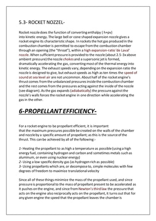 5.3- ROCKET NOZZEL-
Rocket nozzledoes the function of converting enthalpy ( h+pv)
into kinetic energy. The large bell or cone shaped expansion nozzlegives a
rocket engine its characteristic shape. In rockets the hot gas produced in the
combustion chamber is permitted to escape fromthe combustion chamber
through an opening (the “throat”), within a high expansion-ratio 'de Laval'
nozzle. When sufficientpressureis provided to the nozzle(about 2.5-3xabove
ambient pressure) thenozzle chokesand a supersonic jetis formed,
dramatically accelerating the gas, converting mostof the thermal energy into
kinetic energy. The exhaust speeds vary, depending on the expansion ratio the
nozzleis designed to give, but exhaustspeeds as high as ten times the speed of
sound at sea level air are not uncommon. Abouthalf of the rocketengine’s
thrustcomes fromthe unbalanced pressures insidethe combustion chamber
and the rest comes from the pressures acting against the inside of the nozzle
(see diagram). As the gas expands (adiabatically) the pressureagainstthe
nozzle’s walls forces the rocketengine in one direction while accelerating the
gas in the other.
6-PROPELLANTEFFICIENCY-
For a rocket engine to be propellant efficient, it is important
that the maximum pressures possiblebecreated on the walls of the chamber
and nozzleby a specific amount of propellant; as this is the sourceof the
thrust. This can be achieved by all of the following:-
1- Heating the propellant to as high a temperature as possible(using a high
energy fuel, containing hydrogen and carbon and sometimes metals such as
aluminum, or even using nuclear energy)
2- Using a low specific density gas (as hydrogen rich as possible)
3- Using propellants which are, or decomposeto, simple molecules with few
degrees of freedom to maximize translationalvelocity
Since all of these things minimize the mass of the propellant used, and since
pressureis proportionalto the mass of propellant present to be accelerated as
it pushes on the engine, and since from Newton’s third law the pressurethat
acts on the engine also reciprocally acts on the propellant, it turns out that for
any given engine the speed that the propellant leaves the chamber is
 