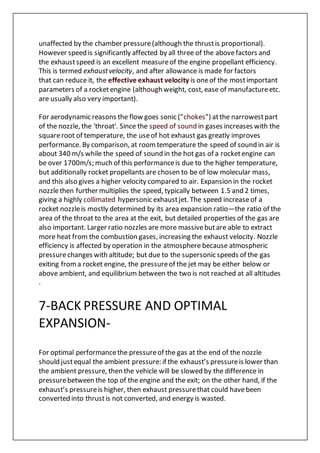 unaffected by the chamber pressure(although the thrustis proportional).
However speed is significantly affected by all three of the abovefactors and
the exhaustspeed is an excellent measureof the engine propellant efficiency.
This is termed exhaustvelocity, and after allowance is made for factors
that can reduce it, the effective exhaust velocity is oneof the mostimportant
parameters of a rocketengine (although weight, cost, ease of manufactureetc.
are usually also very important).
For aerodynamic reasons the flow goes sonic ("chokes") atthe narrowestpart
of the nozzle, the 'throat'. Since the speed of sound in gases increases with the
squareroot of temperature, the useof hot exhaust gas greatly improves
performance. By comparison, at roomtemperature the speed of sound in air is
about 340 m/s while the speed of sound in the hot gas of a rocketengine can
be over 1700m/s; much of this performanceis due to the higher temperature,
but additionally rocket propellants are chosen to be of low molecular mass,
and this also gives a higher velocity compared to air. Expansion in the rocket
nozzlethen further multiplies the speed, typically between 1.5 and 2 times,
giving a highly collimated hypersonic exhaustjet. The speed increaseof a
rocket nozzleis mostly determined by its area expansion ratio—the ratio of the
area of the throat to the area at the exit, but detailed properties of the gas are
also important. Larger ratio nozzles are more massivebutare able to extract
more heat from the combustion gases, increasing the exhaust velocity. Nozzle
efficiency is affected by operation in the atmosphere because atmospheric
pressurechanges with altitude; but due to the supersonic speeds of the gas
exiting froma rocket engine, the pressureof the jet may be either below or
above ambient, and equilibrium between the two is not reached at all altitudes
.
7-BACK PRESSURE AND OPTIMAL
EXPANSION-
For optimal performancethe pressureof the gas at the end of the nozzle
should justequal the ambient pressure: if the exhaust’s pressureis lower than
the ambient pressure, then the vehicle will be slowed by the difference in
pressurebetween the top of the engine and the exit; on the other hand, if the
exhaust’s pressureis higher, then exhaust pressurethat could havebeen
converted into thrustis not converted, and energy is wasted.
 