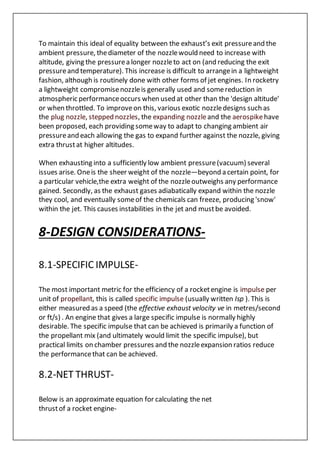 To maintain this ideal of equality between the exhaust’s exit pressureand the
ambient pressure, thediameter of the nozzlewould need to increase with
altitude, giving the pressurea longer nozzleto act on (and reducing the exit
pressureand temperature). This increase is difficult to arrangein a lightweight
fashion, although is routinely done with other forms of jet engines. In rocketry
a lightweight compromisenozzleis generally used and somereduction in
atmospheric performanceoccurs when used at other than the 'design altitude'
or when throttled. To improveon this, various exotic nozzledesigns such as
the plug nozzle, stepped nozzles, the expanding nozzleand the aerospikehave
been proposed, each providing someway to adapt to changing ambient air
pressureand each allowing the gas to expand further against the nozzle, giving
extra thrustat higher altitudes.
When exhausting into a sufficiently low ambient pressure(vacuum) several
issues arise. Oneis the sheer weight of the nozzle—beyond a certain point, for
a particular vehicle,the extra weight of the nozzleoutweighs any performance
gained. Secondly, as the exhaust gases adiabatically expand within the nozzle
they cool, and eventually someof the chemicals can freeze, producing 'snow'
within the jet. This causes instabilities in the jet and mustbe avoided.
8-DESIGN CONSIDERATIONS-
8.1-SPECIFIC IMPULSE-
The most important metric for the efficiency of a rocketengine is impulse per
unit of propellant, this is called specific impulse (usually written Isp ). This is
either measured as a speed (the effective exhaust velocity ve in metres/second
or ft/s) . An engine that gives a large specific impulse is normally highly
desirable. The specific impulse that can be achieved is primarily a function of
the propellant mix (and ultimately would limit the specific impulse), but
practical limits on chamber pressures and the nozzleexpansion ratios reduce
the performancethat can be achieved.
8.2-NET THRUST-
Below is an approximate equation for calculating the net
thrustof a rocket engine-
 