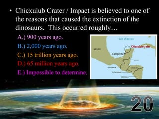• Chicxulub Crater / Impact is believed to one of
the reasons that caused the extinction of the
dinosaurs. This occurred roughly…
A.) 900 years ago.
B.) 2,000 years ago.
C.) 15 trillion years ago.
D.) 65 million years ago.
E.) Impossible to determine.
 