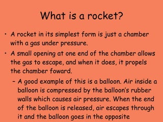What is a rocket? <ul><li>A rocket in its simplest form is just a chamber with a gas under pressure.  </li></ul><ul><li>A ...
