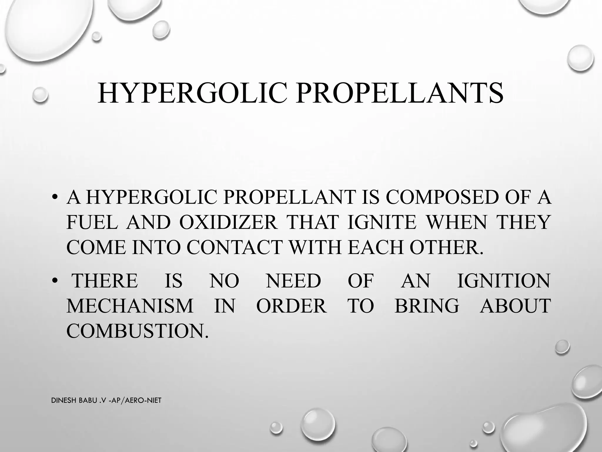 HYPERGOLIC PROPELLANTS
• A HYPERGOLIC PROPELLANT IS COMPOSED OF A
FUEL AND OXIDIZER THAT IGNITE WHEN THEY
COME INTO CONTACT WITH EACH OTHER.
• THERE IS NO NEED OF AN IGNITION
MECHANISM IN ORDER TO BRING ABOUT
COMBUSTION.
DINESH BABU .V -AP/AERO-NIET
 
