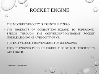 ROCKET ENGINE
• THE MIXTURE VELOCITY IS ESSENTIALLY ZERO
• THE PRODUCTS OF COMBUSTION EXPAND TO SUPERSONIC
SPEEDS THROUGH THE CONVERGENT-DIVERGENT ROCKET
NOZZLE LEAVING AT A VELOCITY OF VE.
• THE EXIT VELOCITY IS EVEN MORE FOR JET ENGINES
• ROCKET ENGINES PRODUCE HIGHER THRUST BUT EFFICIENCIES
ARE LOWER
DINESH BABU .V -AP/AERO-NIET
 