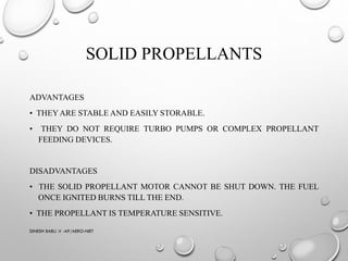 SOLID PROPELLANTS
ADVANTAGES
• THEYARE STABLE AND EASILY STORABLE.
• THEY DO NOT REQUIRE TURBO PUMPS OR COMPLEX PROPELLANT
FEEDING DEVICES.
DISADVANTAGES
• THE SOLID PROPELLANT MOTOR CANNOT BE SHUT DOWN. THE FUEL
ONCE IGNITED BURNS TILL THE END.
• THE PROPELLANT IS TEMPERATURE SENSITIVE.
DINESH BABU .V -AP/AERO-NIET
 