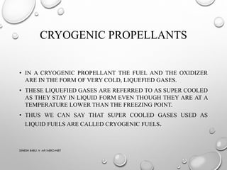 CRYOGENIC PROPELLANTS
• IN A CRYOGENIC PROPELLANT THE FUEL AND THE OXIDIZER
ARE IN THE FORM OF VERY COLD, LIQUEFIED GASES.
• THESE LIQUEFIED GASES ARE REFERRED TO AS SUPER COOLED
AS THEY STAY IN LIQUID FORM EVEN THOUGH THEY ARE AT A
TEMPERATURE LOWER THAN THE FREEZING POINT.
• THUS WE CAN SAY THAT SUPER COOLED GASES USED AS
LIQUID FUELS ARE CALLED CRYOGENIC FUELS.
DINESH BABU .V -AP/AERO-NIET
 