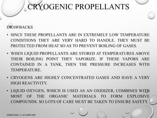 CRYOGENIC PROPELLANTS
DRAWBACKS
• SINCE THESE PROPELLANTS ARE IN EXTREMELY LOW TEMPERATURE
CONDITIONS THEY ARE VERY HARD TO HANDLE. THEY MUST BE
PROTECTED FROM HEAT SO AS TO PREVENT BOILING OF GASES.
• WHEN LIQUID PROPELLANTS ARE STORED AT TEMPERATURES ABOVE
THEIR BOILING POINT THEY VAPORIZE. IF THESE VAPORS ARE
CONTAINED IN A TANK, THEN THE PRESSURE INCREASES WITH
TEMPERATURE.
• CRYOGENS ARE HIGHLY CONCENTRATED GASES AND HAVE A VERY
HIGH REACTIVITY.
• LIQUID OXYGEN, WHICH IS USED AS AN OXIDIZER, COMBINES WITH
MOST OF THE ORGANIC MATERIALS TO FORM EXPLOSIVE
COMPOUNDS. SO LOTS OF CARE MUST BE TAKEN TO ENSURE SAFETY.
DINESH BABU .V -AP/AERO-NIET
 