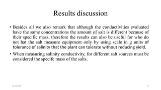 Results discussion
• Besides all we also remark that although the conductivities evaluated
have the same concentrations the amount of salt is different because of
their specific mass, therefore the results can also be useful for who do
not hat the salt measure equipment only by using scale in g units of
tolerance of salinity that the plant can tolerate without reducing yield.
• When measuring salinity conductivity, for different salt sources must be
considered the specifc mass of the salts.
6/16/2018 13
 