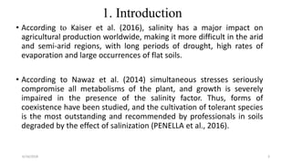 1. Introduction
• According to Kaiser et al. (2016), salinity has a major impact on
agricultural production worldwide, making it more difficult in the arid
and semi-arid regions, with long periods of drought, high rates of
evaporation and large occurrences of flat soils.
• According to Nawaz et al. (2014) simultaneous stresses seriously
compromise all metabolisms of the plant, and growth is severely
impaired in the presence of the salinity factor. Thus, forms of
coexistence have been studied, and the cultivation of tolerant species
is the most outstanding and recommended by professionals in soils
degraded by the effect of salinization (PENELLA et al., 2016).
6/16/2018 3
 