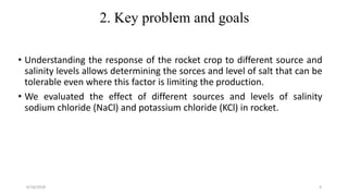 2. Key problem and goals
• Understanding the response of the rocket crop to different source and
salinity levels allows determining the sorces and level of salt that can be
tolerable even where this factor is limiting the production.
• We evaluated the effect of different sources and levels of salinity
sodium chloride (NaCl) and potassium chloride (KCl) in rocket.
6/16/2018 4
 