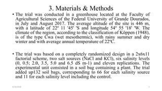 3. Materials & Methods
• The trial was conducted in a greenhouse located at the Faculty of
Agricultural Sciences of the Federal University of Grande Dourados,
in July and August 2017. The average altitude of the site is 446 m,
with a latitude of 22º 11 '45' 'S and longitude 54º 55 '18' 'W. The
climate of the region, according to the classification of Köppen (1948),
is of the type Cwa (wet mesothermic), with rainy summer and dry
winter and with average annual temperature of 22ºC.
• The trial was based on a completely randomized design in a 2x6x11
factorial scheme, two salt sources (NaCl and KCl), six salinity levels
(0, 0.5; 2.0, 3.5, 5.0 and 6.5 dS m-1) and eleven replications. The
experimental unit consisted in a soil bag containing a plant. The trial
added up132 soil bags, corresponding to 66 for each salinity source
and 11 for each salinity level including the control.
6/16/2018 5
 