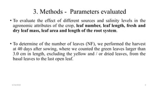 3. Methods - Parameters evaluated
• To evaluate the effect of different sources and salinity levels in the
agronomic attributes of the crop, leaf number, leaf length, fresh and
dry leaf mass, leaf area and length of the root system.
• To determine of the number of leaves (NF), we performed the harvest
at 40 days after sowing, where we counted the green leaves larger than
3.0 cm in length, excluding the yellow and / or dried leaves, from the
basal leaves to the last open leaf.
6/16/2018 6
 