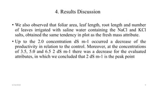 4. Results Discussion
• We also observed that foliar area, leaf length, root length and number
of leaves irrigated with saline water containing the NaCl and KCl
salts, obtained the same tendency in plot as the fresh mass attribute.
• Up to the 2.0 concentration dS m-1 occurred a decrease of the
productivity in relation to the control. Moreover, at the concentrations
of 3.5, 5.0 and 6.5 2 dS m-1 there was a decrease for the evaluated
attributes, in which we concluded that 2 dS m-1 is the peak point
6/16/2018 9
 