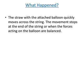 What Happened?
• The straw with the attached balloon quickly
moves across the string. The movement stops
at the end of the string or when the forces
acting on the balloon are balanced.
 