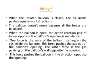 Why?
• When the inflated balloon is closed, the air inside
pushes equally in all directions.
• The balloon doesn't move because all the forces are
balanced.
• When the balloon is open, the action-reaction pair of
forces opposite the balloon's opening is unbalanced.
• One force is the walls of the balloon pushing on the
gas inside the balloon. This force pushes the gas out of
the balloon's opening. The other force is the gas
pushing on the balloon's wall opposite the opening.
• This force pushes the balloon in the direction opposite
the opening.
 