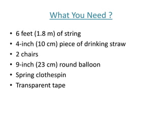 What You Need ?
• 6 feet (1.8 m) of string
• 4-inch (10 cm) piece of drinking straw
• 2 chairs
• 9-inch (23 cm) round balloon
• Spring clothespin
• Transparent tape
 