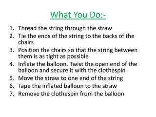 What You Do:-
1. Thread the string through the straw
2. Tie the ends of the string to the backs of the
chairs
3. Position the chairs so that the string between
them is as tight as possible
4. Inflate the balloon. Twist the open end of the
balloon and secure it with the clothespin
5. Move the straw to one end of the string
6. Tape the inflated balloon to the straw
7. Remove the clothespin from the balloon
 