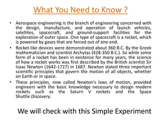 What You Need to Know ?
• Aerospace engineering is the branch of engineering concerned with
the design, manufacture, and operation of launch vehicles,
satellites, spacecraft, and ground-support facilities for the
exploration of outer space. One type of spacecraft is a rocket, which
is powered by gases that are forced out of one end.
• Rocket-like devices were demonstrated about 360 B.C. By the Greek
mathematician and scientist Archytas (428-350 B.C.). So while some
form of a rocket has been in existence for many years, the science
of how a rocket works was first described by the British scientist Sir
Isaac Newton (1642-1727) in 1687. Newton stated three important
scientific principles that govern the motion of all objects, whether
on Earth or in space.
• These principles, now called Newton's laws of motion, provided
engineers with the basic knowledge necessary to design modern
rockets such as the Saturn V rockets and the Space
Shuttle Discovery.
We will check with this Simple Experiment
 