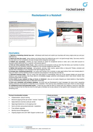Rocketseed in a Nutshell

a normal email…                                                                          a Rocketseed powered email…




FEATURES:
1. Optimize a marketing channel you own - effortlessly build brand and market your business with every single email you and your
staff send out.
2. Stand out from the crowd - being ordinary and doing things the traditional way just is not good enough today. Use every email to
not only stand out from competitors, but also increase brand recognition and loyalty.
3. Publish your successes - whether you have received an award for exceptional service or work, won a new client account or
received a great testimonial from a customer, tell everyone about it.
4. Find out what customers think of you - allow customers and prospects to tell you how they feel about your business & service
whilst giving you the necessary customer intelligence to pro-actively engage and retain them.
5. Market and promote your business - new products, services, news, events, special offers or discounts? Rotate, schedule and
activate these campaigns on your everyday email right throughout the year.
6. Increase your marketing productivity - turn every staff member into a marketer or sales agent without them even knowing about it.
They just need to continue sending emails to customers and prospects in the way they normally do.
7. Generate business leads - use our unique click alert feature to automatically notify you of the recipient details and actual links
clicked on your email branding. Use these alerts to immediately engage customers and prospects whom have shown interest, thus
converting these leads into sales.
8. Drive traffic to your website (or blog, or forum, or whatever) - plus you can easily integrate your latest website or blog headline
into your Rocketseed branding using our RSS feed functionality.
9. Grow your newsletter and prospect database - be smart and use Rocketseed to insert messages into every email, requesting
existing customers and prospects to subscribe to your newsletter. Then send as many newsletters as you want, there’s no extra charge!
10. Intelligently brand auto-generated emails - a client has just made the effort to interact with your website or send your help desk
an email, so ensure that not only the email the client gets is branded, but its also relevant to that specific client transaction or sells them
something more.




Pricing & functionality includes:                                        Clients we brand:
•    Implementation, setup & training
•    Brand all outgoing email (per sender / receiver / keyword)
•    Apply electronic business cards per sender
•    Apply legal disclaimers on all outgoing email
•    Send unlimited, personalized bulkmails / newsletters
•    Free software upgrades
•    Monthly Account Management
•    Ongoing Support and a 24/7 0861 Support number to call




                                                                                                                                        Page 1 of 1


intelligent business email     rocketseed
                               info@ rock ets eed.com, www. rock etseed. com
 