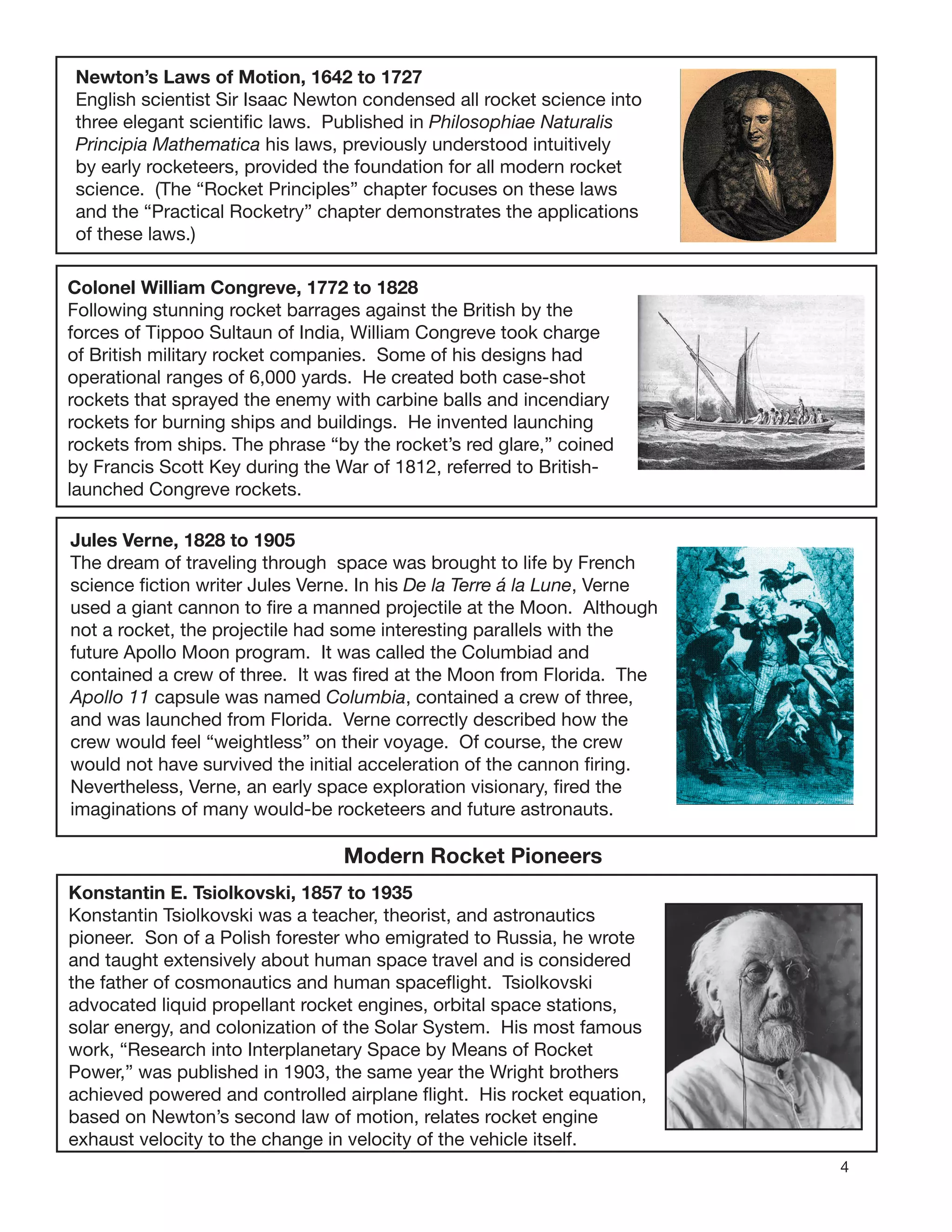 4
Newton’s Laws of Motion, 1642 to 1727
English scientist Sir Isaac Newton condensed all rocket science into
three elegant scientiﬁc laws. Published in Philosophiae Naturalis
Principia Mathematica his laws, previously understood intuitively
by early rocketeers, provided the foundation for all modern rocket
science. (The “Rocket Principles” chapter focuses on these laws
and the “Practical Rocketry” chapter demonstrates the applications
of these laws.)
Colonel William Congreve, 1772 to 1828
Following stunning rocket barrages against the British by the
forces of Tippoo Sultaun of India, William Congreve took charge
of British military rocket companies. Some of his designs had
operational ranges of 6,000 yards. He created both case-shot
rockets that sprayed the enemy with carbine balls and incendiary
rockets for burning ships and buildings. He invented launching
rockets from ships. The phrase “by the rocket’s red glare,” coined
by Francis Scott Key during the War of 1812, referred to British-
launched Congreve rockets.
Jules Verne, 1828 to 1905
The dream of traveling through space was brought to life by French
science ﬁction writer Jules Verne. In his De la Terre á la Lune, Verne
used a giant cannon to ﬁre a manned projectile at the Moon. Although
not a rocket, the projectile had some interesting parallels with the
future Apollo Moon program. It was called the Columbiad and
contained a crew of three. It was ﬁred at the Moon from Florida. The
Apollo 11 capsule was named Columbia, contained a crew of three,
and was launched from Florida. Verne correctly described how the
crew would feel “weightless” on their voyage. Of course, the crew
would not have survived the initial acceleration of the cannon ﬁring.
Nevertheless, Verne, an early space exploration visionary, ﬁred the
imaginations of many would-be rocketeers and future astronauts.
Modern Rocket Pioneers
Konstantin E. Tsiolkovski, 1857 to 1935
Konstantin Tsiolkovski was a teacher, theorist, and astronautics
pioneer. Son of a Polish forester who emigrated to Russia, he wrote
and taught extensively about human space travel and is considered
the father of cosmonautics and human spaceﬂight. Tsiolkovski
advocated liquid propellant rocket engines, orbital space stations,
solar energy, and colonization of the Solar System. His most famous
work, “Research into Interplanetary Space by Means of Rocket
Power,” was published in 1903, the same year the Wright brothers
achieved powered and controlled airplane ﬂight. His rocket equation,
based on Newton’s second law of motion, relates rocket engine
exhaust velocity to the change in velocity of the vehicle itself.
 