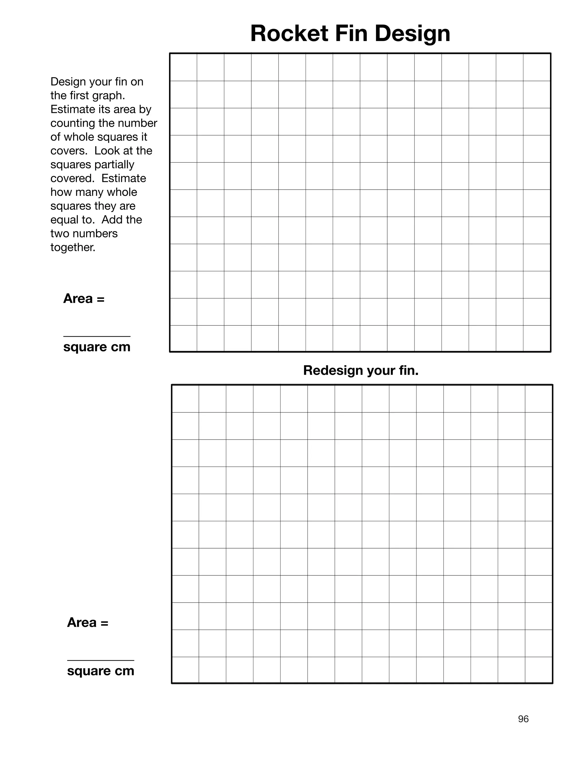 96
Rocket Fin Design
Design your fin on
the first graph.
Estimate its area by
counting the number
of whole squares it
covers. Look at the
squares partially
covered. Estimate
how many whole
squares they are
equal to. Add the
two numbers
together.
Area =
__________
square cm
Redesign your fin.
Area =
__________
square cm
 
