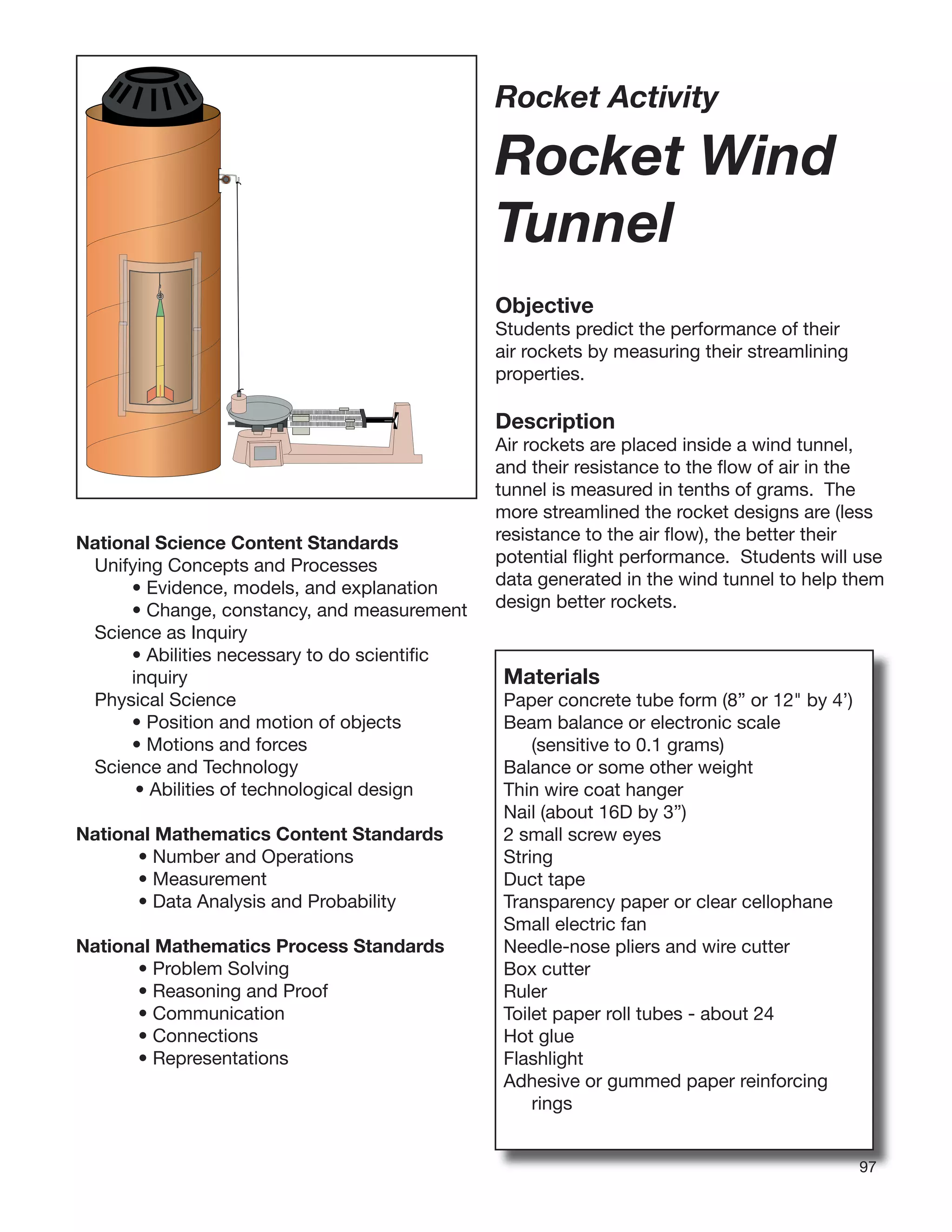 9797
Rocket Activity
Rocket Wind
Tunnel
Objective
Students predict the performance of their
air rockets by measuring their streamlining
properties.
Description
Air rockets are placed inside a wind tunnel,
and their resistance to the ﬂow of air in the
tunnel is measured in tenths of grams. The
more streamlined the rocket designs are (less
resistance to the air ﬂow), the better their
potential ﬂight performance. Students will use
data generated in the wind tunnel to help them
design better rockets.
National Science Content Standards
Unifying Concepts and Processes
• Evidence, models, and explanation
• Change, constancy, and measurement
Science as Inquiry
• Abilities necessary to do scientiﬁc
inquiry
Physical Science
• Position and motion of objects
• Motions and forces
Science and Technology
• Abilities of technological design
National Mathematics Content Standards
• Number and Operations
• Measurement
• Data Analysis and Probability
National Mathematics Process Standards
• Problem Solving
• Reasoning and Proof
• Communication
• Connections
• Representations
Materials
Paper concrete tube form (8” or 12" by 4’)
Beam balance or electronic scale
(sensitive to 0.1 grams)
Balance or some other weight
Thin wire coat hanger
Nail (about 16D by 3”)
2 small screw eyes
String
Duct tape
Transparency paper or clear cellophane
Small electric fan
Needle-nose pliers and wire cutter
Box cutter
Ruler
Toilet paper roll tubes - about 24
Hot glue
Flashlight
Adhesive or gummed paper reinforcing
rings
 
