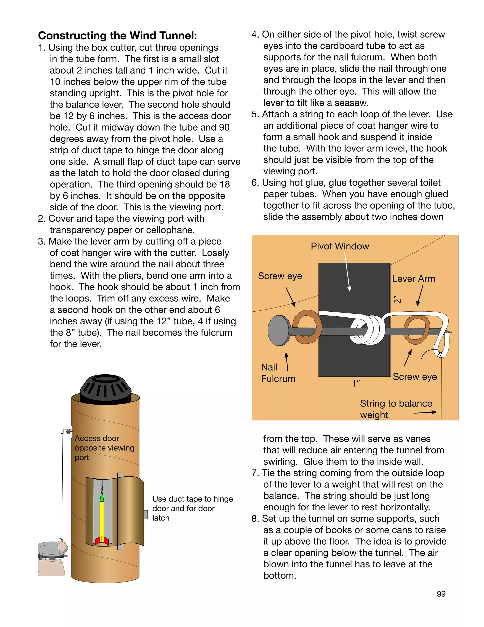 99
Constructing the Wind Tunnel:
1. Using the box cutter, cut three openings
in the tube form. The ﬁrst is a small slot
about 2 inches tall and 1 inch wide. Cut it
10 inches below the upper rim of the tube
standing upright. This is the pivot hole for
the balance lever. The second hole should
be 12 by 6 inches. This is the access door
hole. Cut it midway down the tube and 90
degrees away from the pivot hole. Use a
strip of duct tape to hinge the door along
one side. A small ﬂap of duct tape can serve
as the latch to hold the door closed during
operation. The third opening should be 18
by 6 inches. It should be on the opposite
side of the door. This is the viewing port.
2. Cover and tape the viewing port with
transparency paper or cellophane.
3. Make the lever arm by cutting off a piece
of coat hanger wire with the cutter. Losely
bend the wire around the nail about three
times. With the pliers, bend one arm into a
hook. The hook should be about 1 inch from
the loops. Trim off any excess wire. Make
a second hook on the other end about 6
inches away (if using the 12” tube, 4 if using
the 8” tube). The nail becomes the fulcrum
for the lever.
4. On either side of the pivot hole, twist screw
eyes into the cardboard tube to act as
supports for the nail fulcrum. When both
eyes are in place, slide the nail through one
and through the loops in the lever and then
through the other eye. This will allow the
lever to tilt like a seasaw.
5. Attach a string to each loop of the lever. Use
an additional piece of coat hanger wire to
form a small hook and suspend it inside
the tube. With the lever arm level, the hook
should just be visible from the top of the
viewing port.
6. Using hot glue, glue together several toilet
paper tubes. When you have enough glued
together to ﬁt across the opening of the tube,
slide the assembly about two inches down
from the top. These will serve as vanes
that will reduce air entering the tunnel from
swirling. Glue them to the inside wall.
7. Tie the string coming from the outside loop
of the lever to a weight that will rest on the
balance. The string should be just long
enough for the lever to rest horizontally.
8. Set up the tunnel on some supports, such
as a couple of books or some cans to raise
it up above the ﬂoor. The idea is to provide
a clear opening below the tunnel. The air
blown into the tunnel has to leave at the
bottom.
Pivot Window
Screw eye Lever Arm
2”
Nail
Fulcrum Screw eye
1”
String to balance
weight
Access door
opposite viewing
port
Use duct tape to hinge
door and for door
latch
 