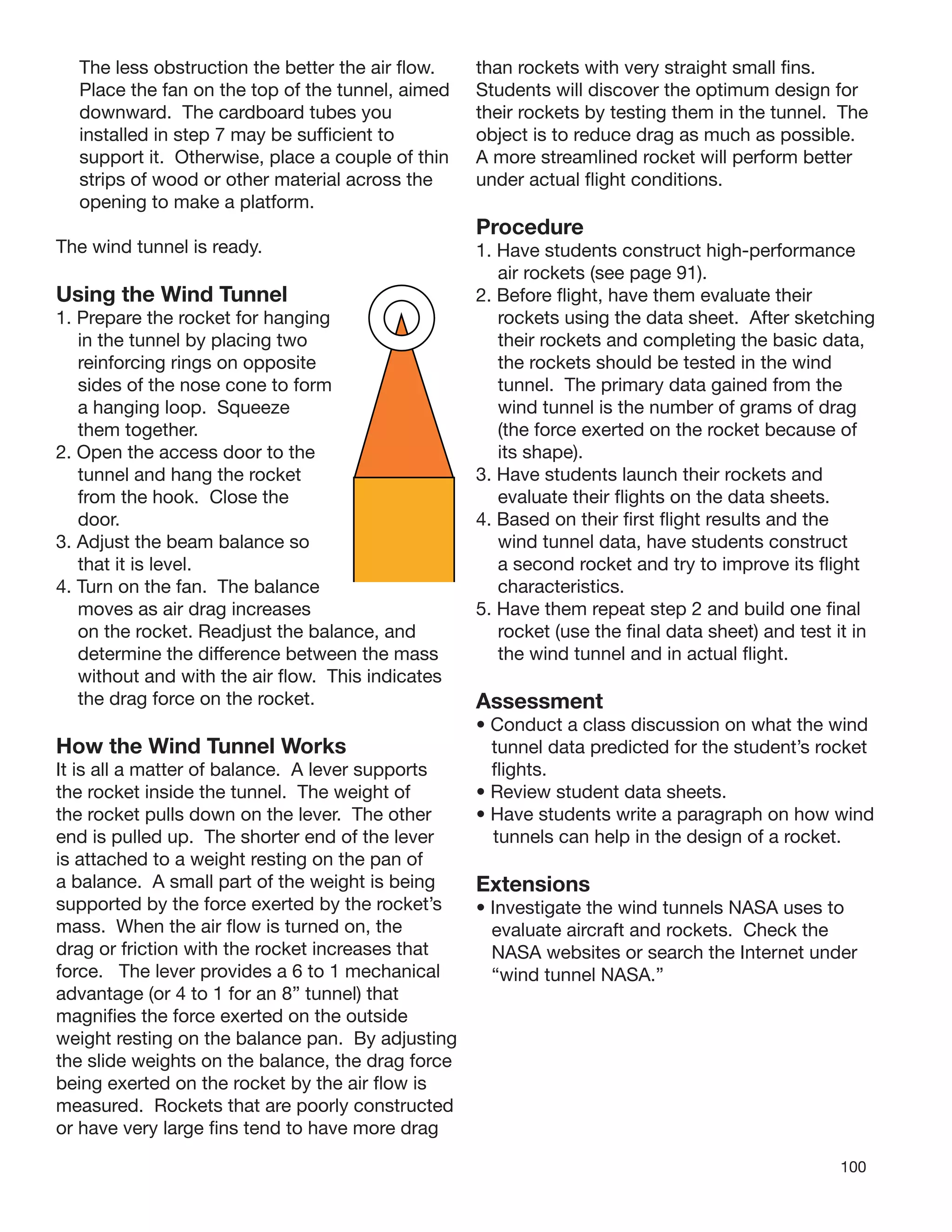 100
The less obstruction the better the air ﬂow.
Place the fan on the top of the tunnel, aimed
downward. The cardboard tubes you
installed in step 7 may be sufﬁcient to
support it. Otherwise, place a couple of thin
strips of wood or other material across the
opening to make a platform.
The wind tunnel is ready.
Using the Wind Tunnel
1. Prepare the rocket for hanging
in the tunnel by placing two
reinforcing rings on opposite
sides of the nose cone to form
a hanging loop. Squeeze
them together.
2. Open the access door to the
tunnel and hang the rocket
from the hook. Close the
door.
3. Adjust the beam balance so
that it is level.
4. Turn on the fan. The balance
moves as air drag increases
on the rocket. Readjust the balance, and
determine the difference between the mass
without and with the air ﬂow. This indicates
the drag force on the rocket.
How the Wind Tunnel Works
It is all a matter of balance. A lever supports
the rocket inside the tunnel. The weight of
the rocket pulls down on the lever. The other
end is pulled up. The shorter end of the lever
is attached to a weight resting on the pan of
a balance. A small part of the weight is being
supported by the force exerted by the rocket’s
mass. When the air ﬂow is turned on, the
drag or friction with the rocket increases that
force. The lever provides a 6 to 1 mechanical
advantage (or 4 to 1 for an 8” tunnel) that
magniﬁes the force exerted on the outside
weight resting on the balance pan. By adjusting
the slide weights on the balance, the drag force
being exerted on the rocket by the air ﬂow is
measured. Rockets that are poorly constructed
or have very large ﬁns tend to have more drag
than rockets with very straight small ﬁns.
Students will discover the optimum design for
their rockets by testing them in the tunnel. The
object is to reduce drag as much as possible.
A more streamlined rocket will perform better
under actual ﬂight conditions.
Procedure
1. Have students construct high-performance
air rockets (see page 91).
2. Before ﬂight, have them evaluate their
rockets using the data sheet. After sketching
their rockets and completing the basic data,
the rockets should be tested in the wind
tunnel. The primary data gained from the
wind tunnel is the number of grams of drag
(the force exerted on the rocket because of
its shape).
3. Have students launch their rockets and
evaluate their ﬂights on the data sheets.
4. Based on their ﬁrst ﬂight results and the
wind tunnel data, have students construct
a second rocket and try to improve its ﬂight
characteristics.
5. Have them repeat step 2 and build one ﬁnal
rocket (use the ﬁnal data sheet) and test it in
the wind tunnel and in actual ﬂight.
Assessment
• Conduct a class discussion on what the wind
tunnel data predicted for the student’s rocket
ﬂights.
• Review student data sheets.
• Have students write a paragraph on how wind
tunnels can help in the design of a rocket.
Extensions
• Investigate the wind tunnels NASA uses to
evaluate aircraft and rockets. Check the
NASA websites or search the Internet under
“wind tunnel NASA.”
 