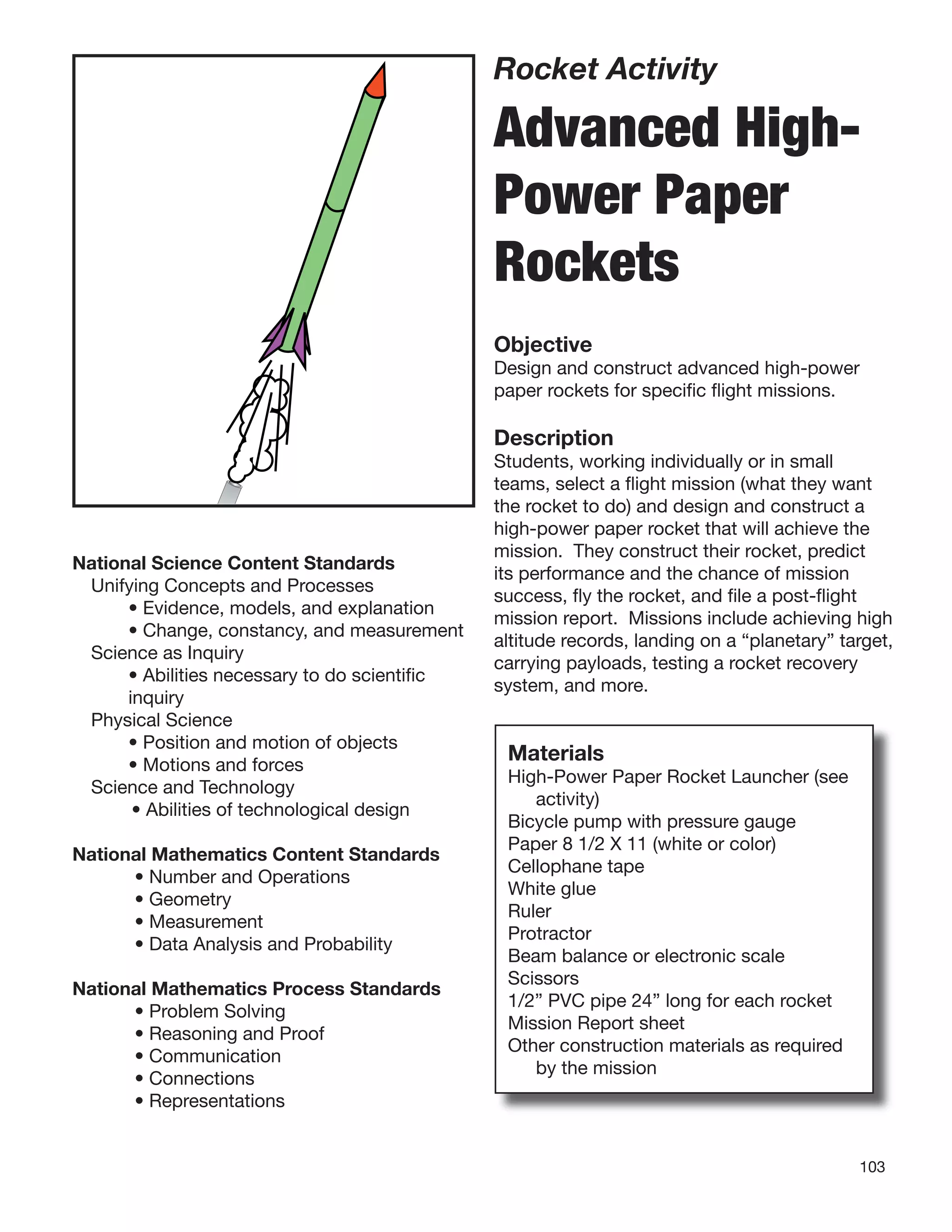 103
Rocket Activity
Advanced High-
Power Paper
Rockets
Objective
Design and construct advanced high-power
paper rockets for speciﬁc ﬂight missions.
Description
Students, working individually or in small
teams, select a ﬂight mission (what they want
the rocket to do) and design and construct a
high-power paper rocket that will achieve the
mission. They construct their rocket, predict
its performance and the chance of mission
success, ﬂy the rocket, and ﬁle a post-ﬂight
mission report. Missions include achieving high
altitude records, landing on a “planetary” target,
carrying payloads, testing a rocket recovery
system, and more.
National Science Content Standards
Unifying Concepts and Processes
• Evidence, models, and explanation
• Change, constancy, and measurement
Science as Inquiry
• Abilities necessary to do scientiﬁc
inquiry
Physical Science
• Position and motion of objects
• Motions and forces
Science and Technology
• Abilities of technological design
National Mathematics Content Standards
• Number and Operations
• Geometry
• Measurement
• Data Analysis and Probability
National Mathematics Process Standards
• Problem Solving
• Reasoning and Proof
• Communication
• Connections
• Representations
Materials
High-Power Paper Rocket Launcher (see
activity)
Bicycle pump with pressure gauge
Paper 8 1/2 X 11 (white or color)
Cellophane tape
White glue
Ruler
Protractor
Beam balance or electronic scale
Scissors
1/2” PVC pipe 24” long for each rocket
Mission Report sheet
Other construction materials as required
by the mission
 