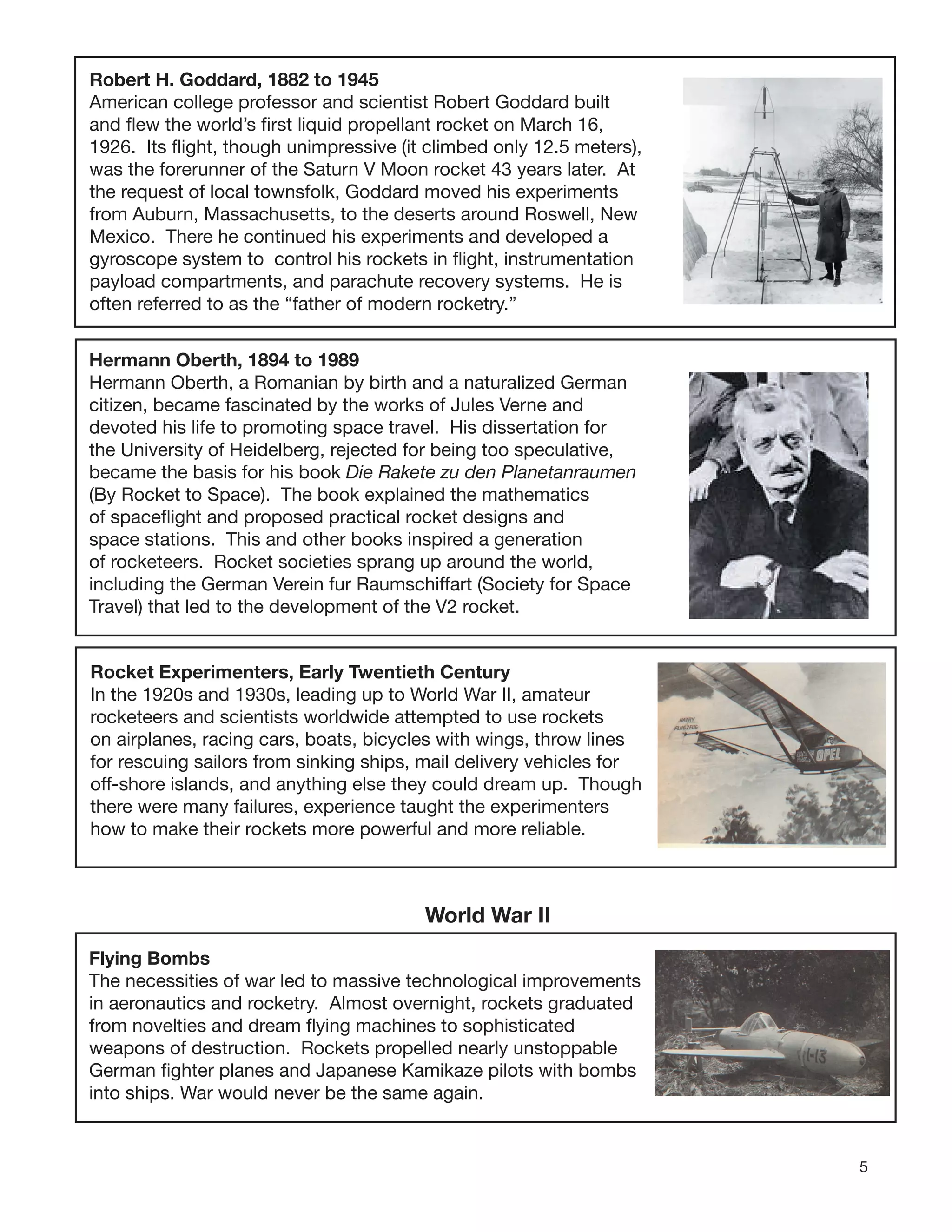 5
Robert H. Goddard, 1882 to 1945
American college professor and scientist Robert Goddard built
and ﬂew the world’s ﬁrst liquid propellant rocket on March 16,
1926. Its ﬂight, though unimpressive (it climbed only 12.5 meters),
was the forerunner of the Saturn V Moon rocket 43 years later. At
the request of local townsfolk, Goddard moved his experiments
from Auburn, Massachusetts, to the deserts around Roswell, New
Mexico. There he continued his experiments and developed a
gyroscope system to control his rockets in ﬂight, instrumentation
payload compartments, and parachute recovery systems. He is
often referred to as the “father of modern rocketry.”
Hermann Oberth, 1894 to 1989
Hermann Oberth, a Romanian by birth and a naturalized German
citizen, became fascinated by the works of Jules Verne and
devoted his life to promoting space travel. His dissertation for
the University of Heidelberg, rejected for being too speculative,
became the basis for his book Die Rakete zu den Planetanraumen
(By Rocket to Space). The book explained the mathematics
of spaceﬂight and proposed practical rocket designs and
space stations. This and other books inspired a generation
of rocketeers. Rocket societies sprang up around the world,
including the German Verein fur Raumschiffart (Society for Space
Travel) that led to the development of the V2 rocket.
Rocket Experimenters, Early Twentieth Century
In the 1920s and 1930s, leading up to World War II, amateur
rocketeers and scientists worldwide attempted to use rockets
on airplanes, racing cars, boats, bicycles with wings, throw lines
for rescuing sailors from sinking ships, mail delivery vehicles for
off-shore islands, and anything else they could dream up. Though
there were many failures, experience taught the experimenters
how to make their rockets more powerful and more reliable.
World War II
Flying Bombs
The necessities of war led to massive technological improvements
in aeronautics and rocketry. Almost overnight, rockets graduated
from novelties and dream ﬂying machines to sophisticated
weapons of destruction. Rockets propelled nearly unstoppable
German ﬁghter planes and Japanese Kamikaze pilots with bombs
into ships. War would never be the same again.
 