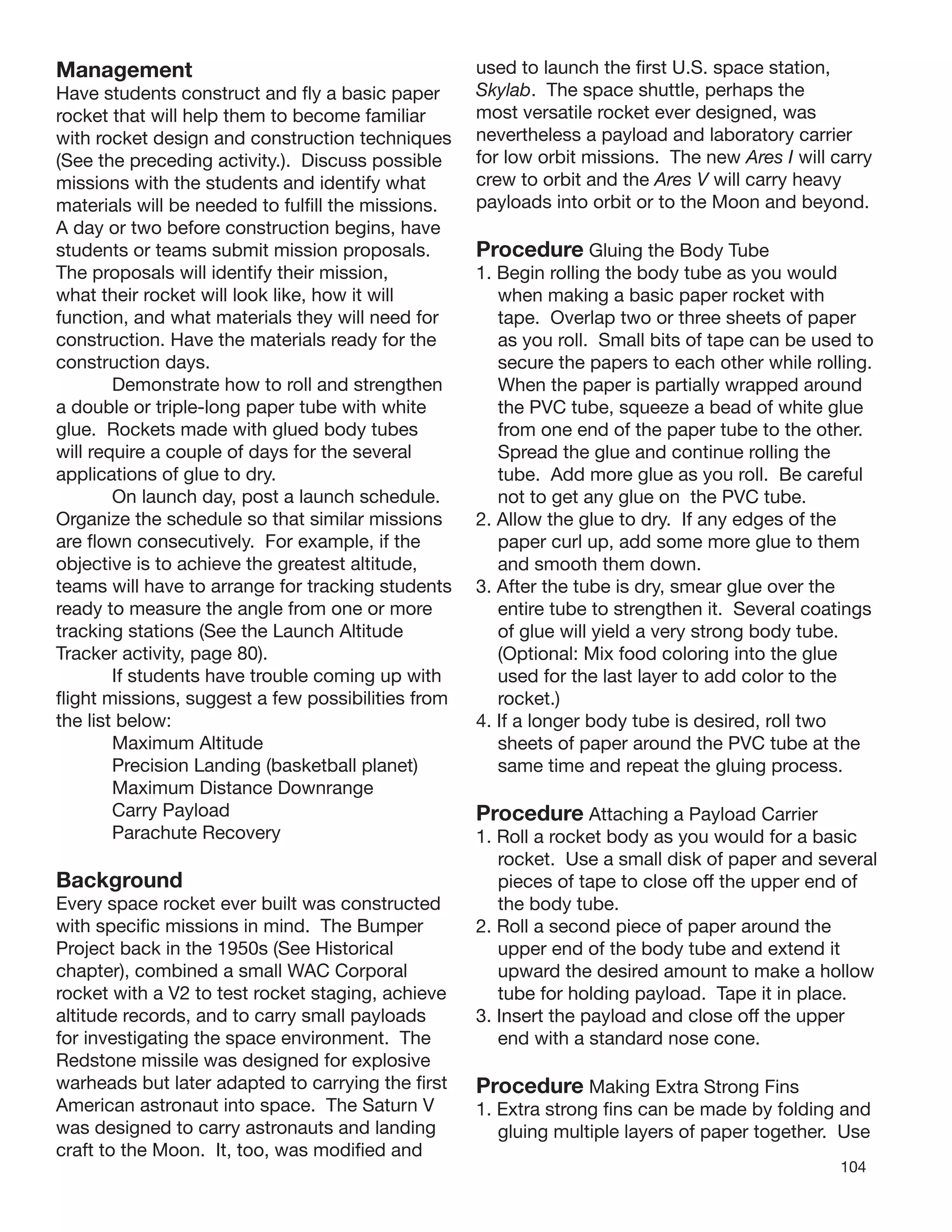 104
Management
Have students construct and ﬂy a basic paper
rocket that will help them to become familiar
with rocket design and construction techniques
(See the preceding activity.). Discuss possible
missions with the students and identify what
materials will be needed to fulﬁll the missions.
A day or two before construction begins, have
students or teams submit mission proposals.
The proposals will identify their mission,
what their rocket will look like, how it will
function, and what materials they will need for
construction. Have the materials ready for the
construction days.
Demonstrate how to roll and strengthen
a double or triple-long paper tube with white
glue. Rockets made with glued body tubes
will require a couple of days for the several
applications of glue to dry.
On launch day, post a launch schedule.
Organize the schedule so that similar missions
are ﬂown consecutively. For example, if the
objective is to achieve the greatest altitude,
teams will have to arrange for tracking students
ready to measure the angle from one or more
tracking stations (See the Launch Altitude
Tracker activity, page 80).
If students have trouble coming up with
ﬂight missions, suggest a few possibilities from
the list below:
Maximum Altitude
Precision Landing (basketball planet)
Maximum Distance Downrange
Carry Payload
Parachute Recovery
Background
Every space rocket ever built was constructed
with speciﬁc missions in mind. The Bumper
Project back in the 1950s (See Historical
chapter), combined a small WAC Corporal
rocket with a V2 to test rocket staging, achieve
altitude records, and to carry small payloads
for investigating the space environment. The
Redstone missile was designed for explosive
warheads but later adapted to carrying the ﬁrst
American astronaut into space. The Saturn V
was designed to carry astronauts and landing
craft to the Moon. It, too, was modiﬁed and
used to launch the ﬁrst U.S. space station,
Skylab. The space shuttle, perhaps the
most versatile rocket ever designed, was
nevertheless a payload and laboratory carrier
for low orbit missions. The new Ares I will carry
crew to orbit and the Ares V will carry heavy
payloads into orbit or to the Moon and beyond.
Procedure Gluing the Body Tube
1. Begin rolling the body tube as you would
when making a basic paper rocket with
tape. Overlap two or three sheets of paper
as you roll. Small bits of tape can be used to
secure the papers to each other while rolling.
When the paper is partially wrapped around
the PVC tube, squeeze a bead of white glue
from one end of the paper tube to the other.
Spread the glue and continue rolling the
tube. Add more glue as you roll. Be careful
not to get any glue on the PVC tube.
2. Allow the glue to dry. If any edges of the
paper curl up, add some more glue to them
and smooth them down.
3. After the tube is dry, smear glue over the
entire tube to strengthen it. Several coatings
of glue will yield a very strong body tube.
(Optional: Mix food coloring into the glue
used for the last layer to add color to the
rocket.)
4. If a longer body tube is desired, roll two
sheets of paper around the PVC tube at the
same time and repeat the gluing process.
Procedure Attaching a Payload Carrier
1. Roll a rocket body as you would for a basic
rocket. Use a small disk of paper and several
pieces of tape to close off the upper end of
the body tube.
2. Roll a second piece of paper around the
upper end of the body tube and extend it
upward the desired amount to make a hollow
tube for holding payload. Tape it in place.
3. Insert the payload and close off the upper
end with a standard nose cone.
Procedure Making Extra Strong Fins
1. Extra strong ﬁns can be made by folding and
gluing multiple layers of paper together. Use
 