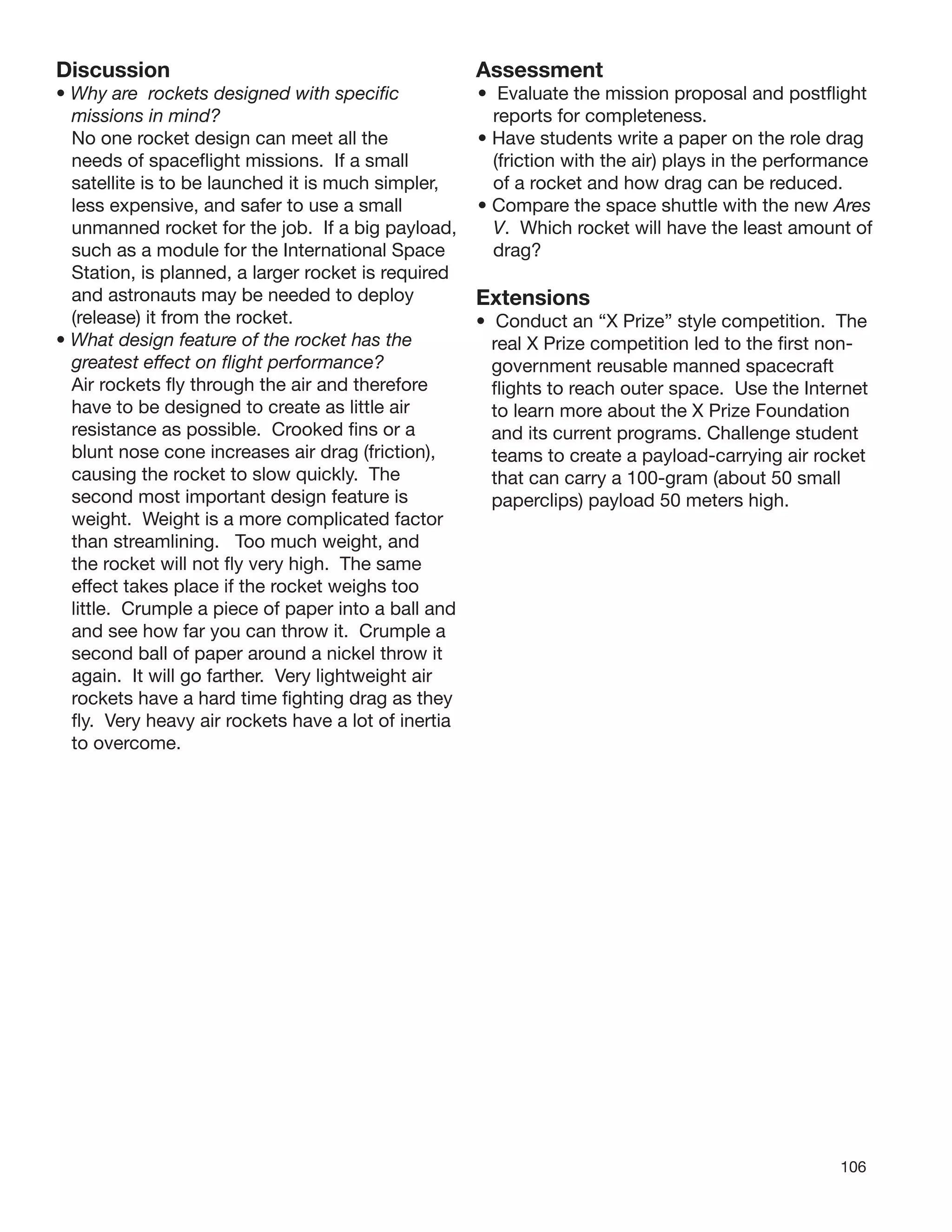 106
Discussion
• Why are rockets designed with speciﬁc
missions in mind?
No one rocket design can meet all the
needs of spaceﬂight missions. If a small
satellite is to be launched it is much simpler,
less expensive, and safer to use a small
unmanned rocket for the job. If a big payload,
such as a module for the International Space
Station, is planned, a larger rocket is required
and astronauts may be needed to deploy
(release) it from the rocket.
• What design feature of the rocket has the
greatest effect on ﬂight performance?
Air rockets ﬂy through the air and therefore
have to be designed to create as little air
resistance as possible. Crooked ﬁns or a
blunt nose cone increases air drag (friction),
causing the rocket to slow quickly. The
second most important design feature is
weight. Weight is a more complicated factor
than streamlining. Too much weight, and
the rocket will not ﬂy very high. The same
effect takes place if the rocket weighs too
little. Crumple a piece of paper into a ball and
and see how far you can throw it. Crumple a
second ball of paper around a nickel throw it
again. It will go farther. Very lightweight air
rockets have a hard time ﬁghting drag as they
ﬂy. Very heavy air rockets have a lot of inertia
to overcome.
Assessment
• Evaluate the mission proposal and postﬂight
reports for completeness.
• Have students write a paper on the role drag
(friction with the air) plays in the performance
of a rocket and how drag can be reduced.
• Compare the space shuttle with the new Ares
V. Which rocket will have the least amount of
drag?
Extensions
• Conduct an “X Prize” style competition. The
real X Prize competition led to the ﬁrst non-
government reusable manned spacecraft
ﬂights to reach outer space. Use the Internet
to learn more about the X Prize Foundation
and its current programs. Challenge student
teams to create a payload-carrying air rocket
that can carry a 100-gram (about 50 small
paperclips) payload 50 meters high.
 