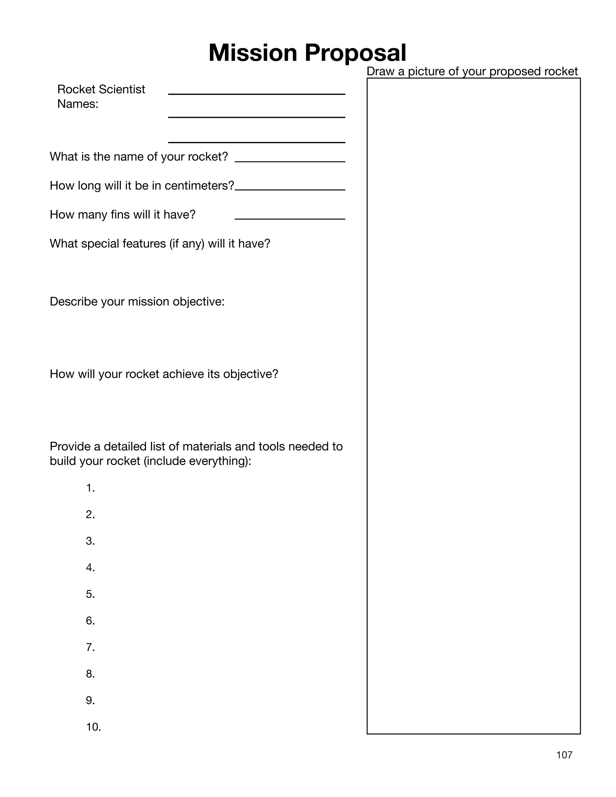 107
Mission Proposal
Rocket Scientist
Names:
What is the name of your rocket?
How long will it be in centimeters?
How many fins will it have?
What special features (if any) will it have?
Describe your mission objective:
How will your rocket achieve its objective?
Provide a detailed list of materials and tools needed to
build your rocket (include everything):
1.
2.
3.
4.
5.
6.
7.
8.
9.
10.
Draw a picture of your proposed rocket
 