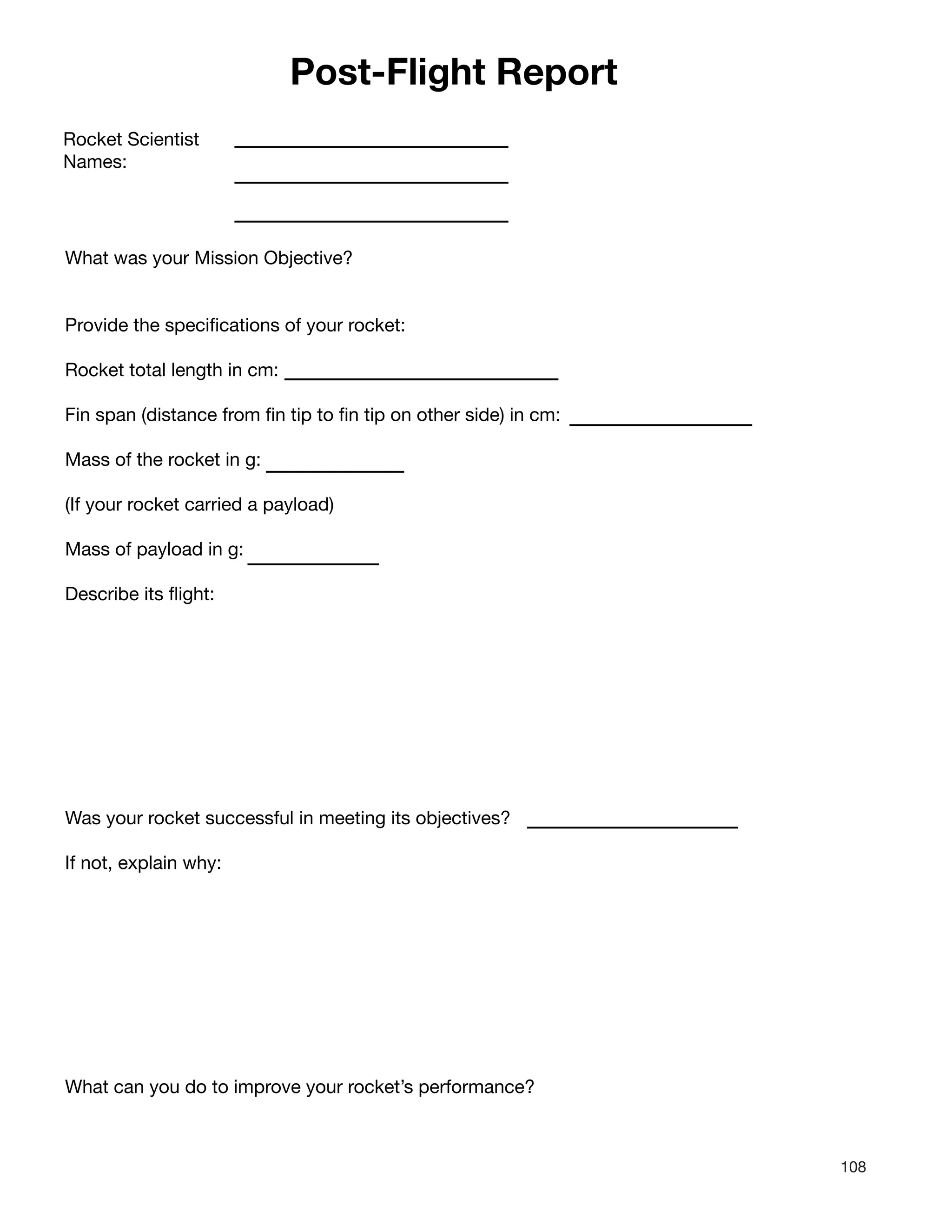 108
Post-Flight Report
Rocket Scientist
Names:
What was your Mission Objective?
Provide the specifications of your rocket:
Rocket total length in cm:
Fin span (distance from fin tip to fin tip on other side) in cm:
Mass of the rocket in g:
(If your rocket carried a payload)
Mass of payload in g:
Describe its flight:
Was your rocket successful in meeting its objectives?
If not, explain why:
What can you do to improve your rocket’s performance?
 
