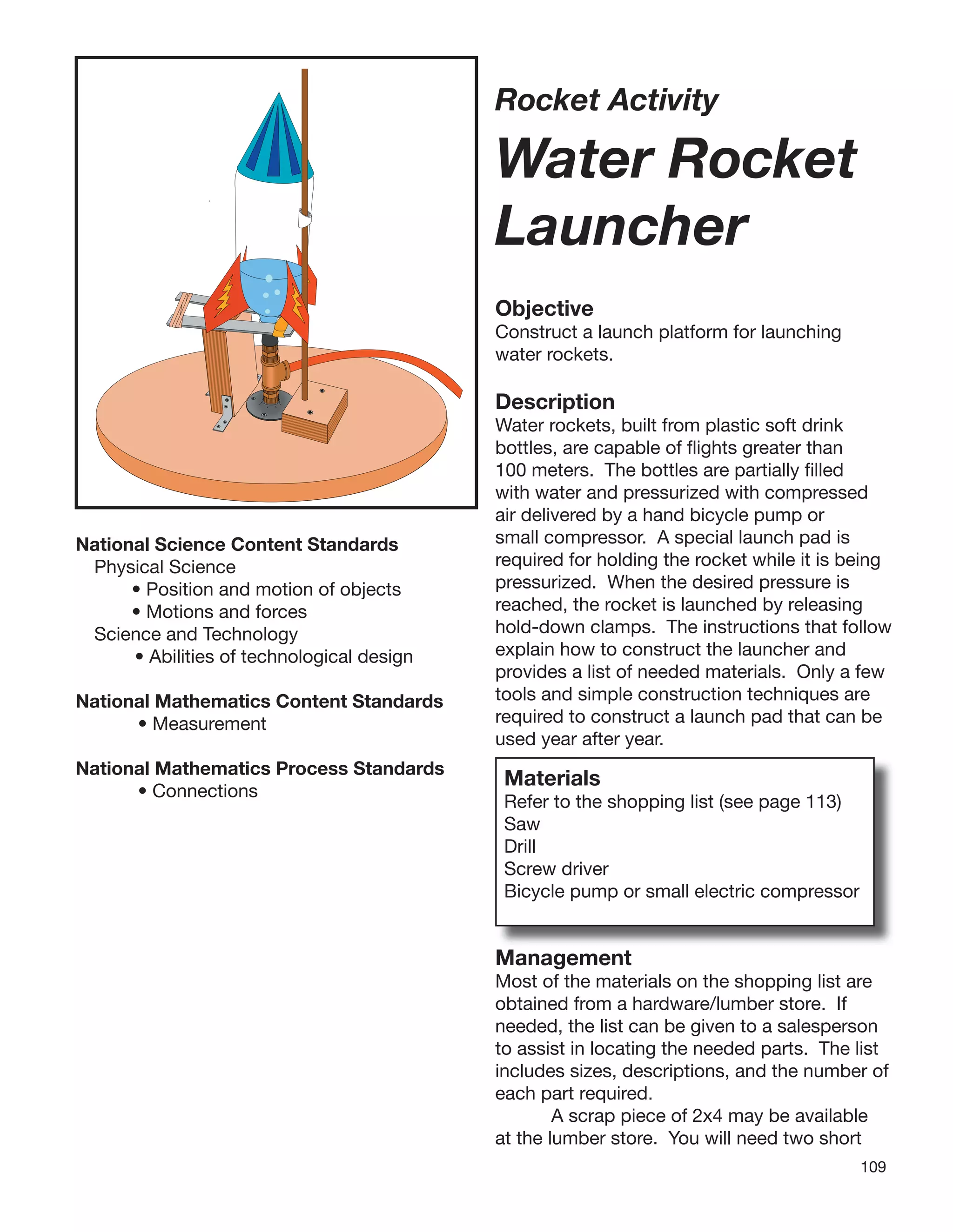 109
Rocket Activity
Water Rocket
Launcher
Objective
Construct a launch platform for launching
water rockets.
Description
Water rockets, built from plastic soft drink
bottles, are capable of ﬂights greater than
100 meters. The bottles are partially ﬁlled
with water and pressurized with compressed
air delivered by a hand bicycle pump or
small compressor. A special launch pad is
required for holding the rocket while it is being
pressurized. When the desired pressure is
reached, the rocket is launched by releasing
hold-down clamps. The instructions that follow
explain how to construct the launcher and
provides a list of needed materials. Only a few
tools and simple construction techniques are
required to construct a launch pad that can be
used year after year.
Materials
Refer to the shopping list (see page 113)
Saw
Drill
Screw driver
Bicycle pump or small electric compressor
National Science Content Standards
Physical Science
• Position and motion of objects
• Motions and forces
Science and Technology
• Abilities of technological design
National Mathematics Content Standards
• Measurement
National Mathematics Process Standards
• Connections
Management
Most of the materials on the shopping list are
obtained from a hardware/lumber store. If
needed, the list can be given to a salesperson
to assist in locating the needed parts. The list
includes sizes, descriptions, and the number of
each part required.
A scrap piece of 2x4 may be available
at the lumber store. You will need two short
 