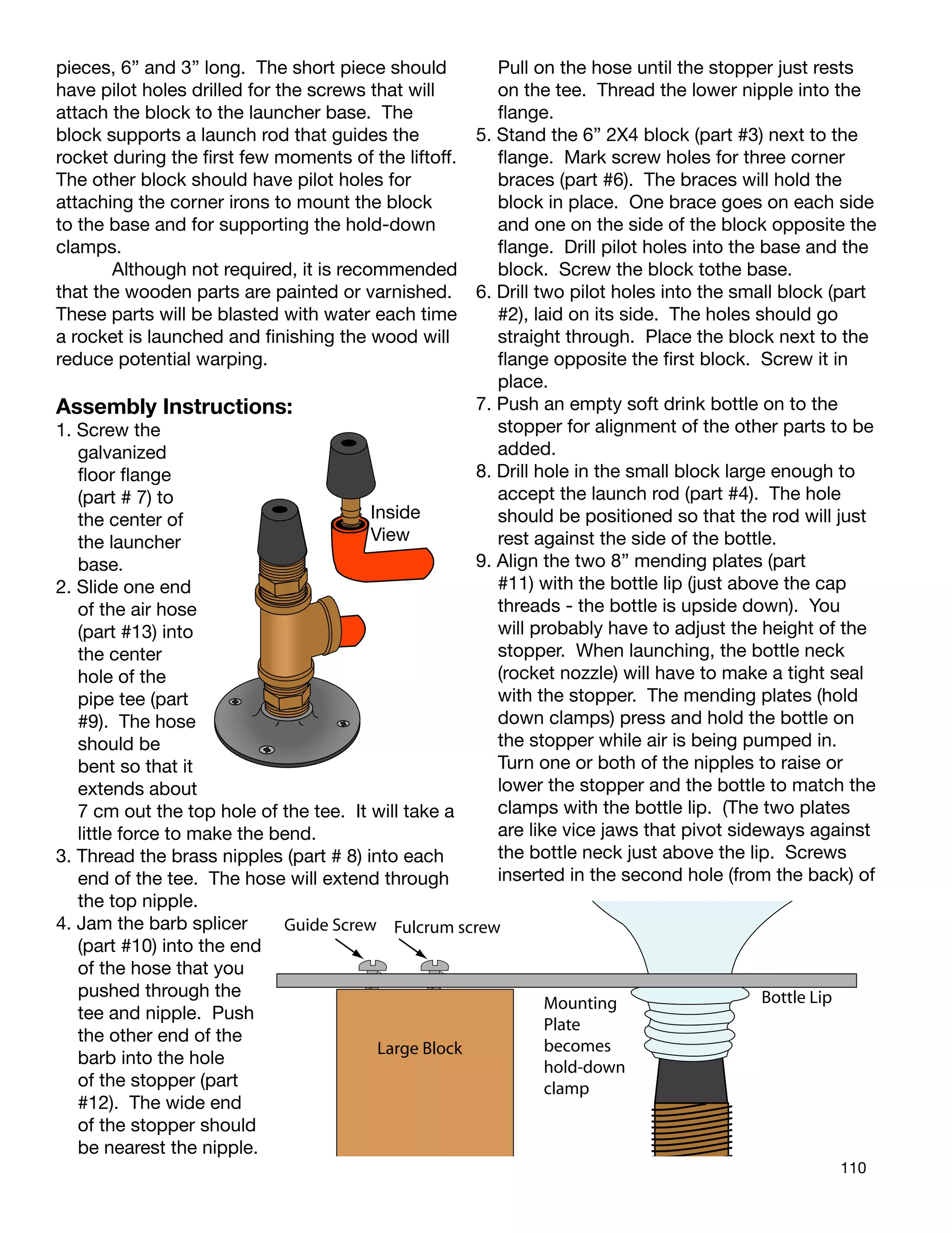 110
pieces, 6” and 3” long. The short piece should
have pilot holes drilled for the screws that will
attach the block to the launcher base. The
block supports a launch rod that guides the
rocket during the ﬁrst few moments of the liftoff.
The other block should have pilot holes for
attaching the corner irons to mount the block
to the base and for supporting the hold-down
clamps.
Although not required, it is recommended
that the wooden parts are painted or varnished.
These parts will be blasted with water each time
a rocket is launched and ﬁnishing the wood will
reduce potential warping.
Assembly Instructions:
1. Screw the
galvanized
ﬂoor ﬂange
(part # 7) to
the center of
the launcher
base.
2. Slide one end
of the air hose
(part #13) into
the center
hole of the
pipe tee (part
#9). The hose
should be
bent so that it
extends about
7 cm out the top hole of the tee. It will take a
little force to make the bend.
3. Thread the brass nipples (part # 8) into each
end of the tee. The ho
the top nipple.
4. Jam the barb splicer
(part #10) into the end
of the hose that you
pushed through the
tee and nipple. Push
the other end of the
barb into the hole
of the stopper (part
#12). The wide end
of the stopper should
be nearest the nipple.
se will extend through
Inside
View
Fulcrum screw
Bottle Lip
Large Block
Guide Screw
Mounting
Plate
becomes
hold-down
clamp
Pull on the hose until the stopper just rests
on the tee. Thread the lower nipple into the
ﬂange.
5. Stand the 6” 2X4 block (part #3) next to the
ﬂange. Mark screw holes for three corner
braces (part #6). The braces will hold the
block in place. One brace goes on each side
and one on the side of the block opposite the
ﬂange. Drill pilot holes into the base and the
block. Screw the block tothe base.
6. Drill two pilot holes into the small block (part
#2), laid on its side. The holes should go
straight through. Place the block next to the
ﬂange opposite the ﬁrst block. Screw it in
place.
7. Push an empty soft drink bottle on to the
stopper for alignment of the other parts to be
added.
8. Drill hole in the small block large enough to
accept the launch rod (part #4). The hole
should be positioned so that the rod will just
rest against the side of the bottle.
9. Align the two 8” mending plates (part
#11) with the bottle lip (just above the cap
threads - the bottle is upside down). You
will probably have to adjust the height of the
stopper. When launching, the bottle neck
(rocket nozzle) will have to make a tight seal
with the stopper. The mending plates (hold
down clamps) press and hold the bottle on
the stopper while air is being pumped in.
Turn one or both of the nipples to raise or
lower the stopper and the bottle to match the
clamps with the bottle lip. (The two plates
are like vice jaws that pivot sideways against
the bottle neck just above the lip. Screws
inserted in the second hole (from the back) of
 