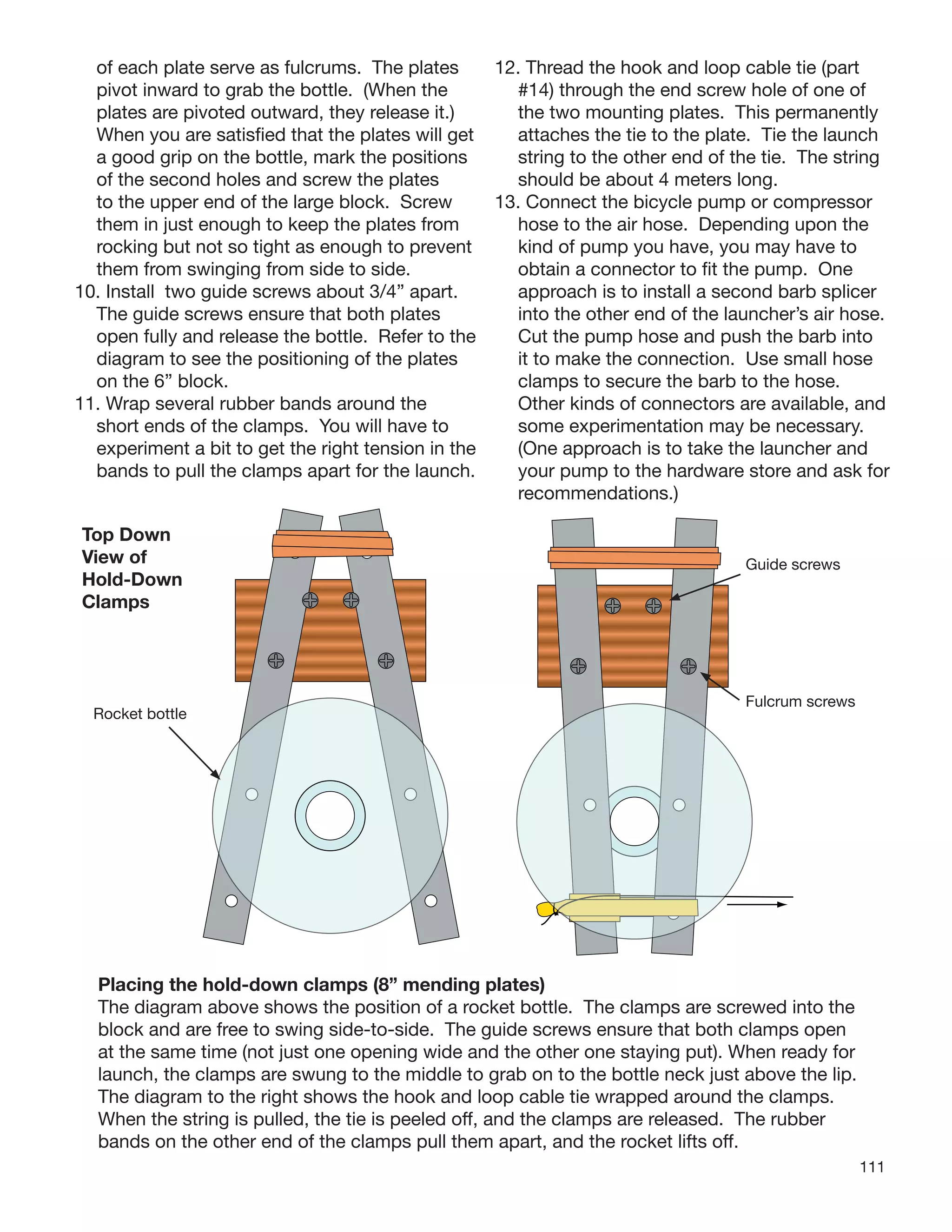 111
of each plate serve as fulcrums. The plates
pivot inward to grab the bottle. (When the
plates are pivoted outward, they release it.)
When you are satisﬁed that the plates will get
a good grip on the bottle, mark the positions
of the second holes and screw the plates
to the upper end of the large block. Screw
them in just enough to keep the plates from
rocking but not so tight as enough to prevent
them from swinging from side to side.
10. Install two guide screws about 3/4” apart.
The guide screws ensure that both plates
open fully and release the bottle. Refer to the
diagram to see the positioning of the plates
on the 6” block.
11. Wrap several rubber bands around the
short ends of the clamps. You will have to
experiment a bit to get the right tension in the
bands to pull the clamps apart for the launch.
12. Thread the hook and loop cable tie (part
#14) through the end screw hole of one of
the two mounting plates. This permanently
attaches the tie to the plate. Tie the launch
string to the other end of the tie. The string
should be about 4 meters long.
13. Connect the bicycle pump or compressor
hose to the air hose. Depending upon the
kind of pump you have, you may have to
obtain a connector to ﬁt the pump. One
approach is to install a second barb splicer
into the other end of the launcher’s air hose.
Cut the pump hose and push the barb into
it to make the connection. Use small hose
clamps to secure the barb to the hose.
Other kinds of connectors are available, and
some experimentation may be necessary.
(One approach is to take the launcher and
your pump to the hardware store and ask for
recommendations.)
Placing the hold-down clamps (8” mending plates)
The diagram above shows the position of a rocket bottle. The clamps are screwed into the
block and are free to swing side-to-side. The guide screws ensure that both clamps open
at the same time (not just one opening wide and the other one staying put). When ready for
launch, the clamps are swung to the middle to grab on to the bottle neck just above the lip.
The diagram to the right shows the hook and loop cable tie wrapped around the clamps.
When the string is pulled, the tie is peeled off, and the clamps are released. The rubber
bands on the other end of the clamps pull them apart, and the rocket lifts off.
Top Down
View of
Hold-Down
Clamps
Rocket bottle
Fulcrum screws
Guide screws
 
