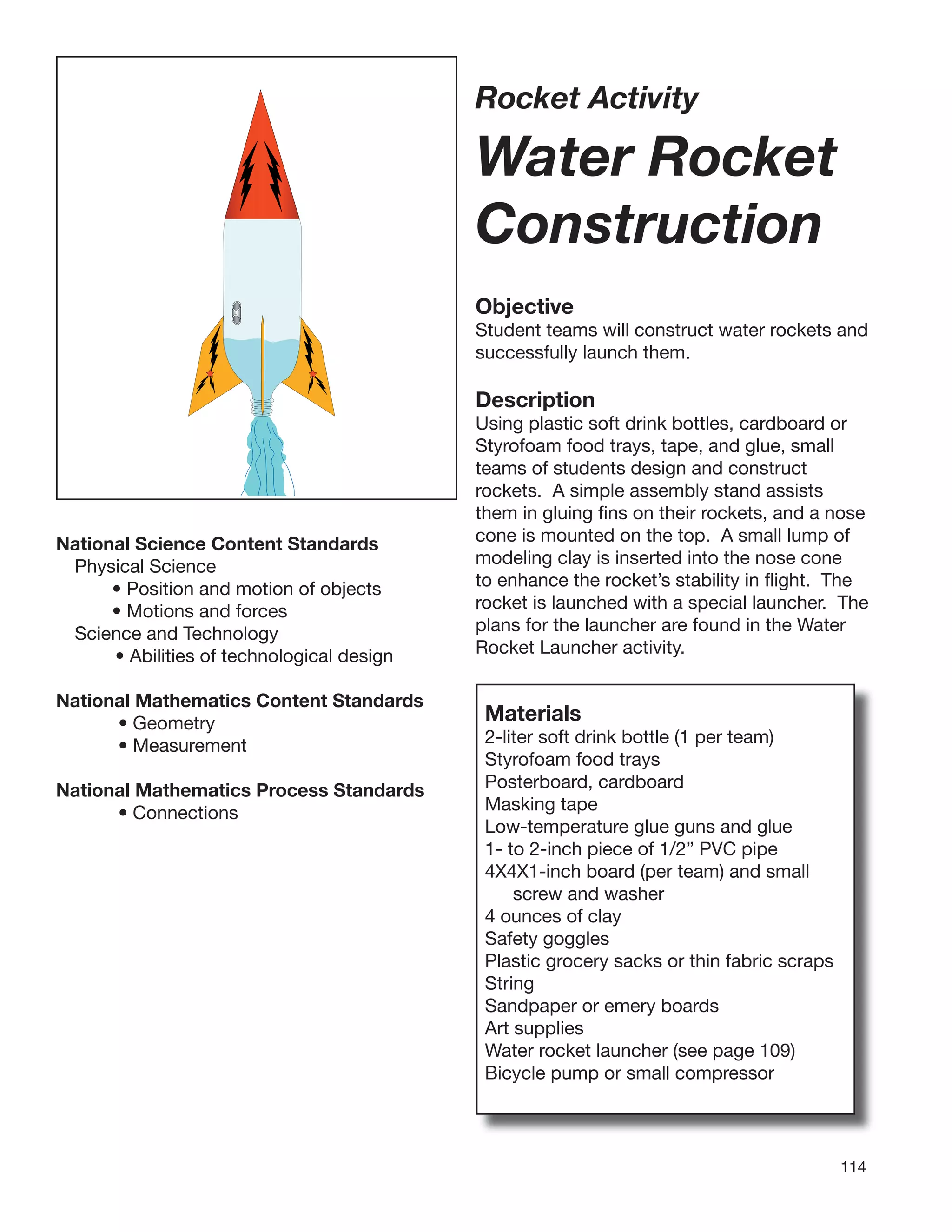 114
Rocket Activity
Water Rocket
Construction
Objective
Student teams will construct water rockets and
successfully launch them.
Description
Using plastic soft drink bottles, cardboard or
Styrofoam food trays, tape, and glue, small
teams of students design and construct
rockets. A simple assembly stand assists
them in gluing ﬁns on their rockets, and a nose
cone is mounted on the top. A small lump of
modeling clay is inserted into the nose cone
to enhance the rocket’s stability in ﬂight. The
rocket is launched with a special launcher. The
plans for the launcher are found in the Water
Rocket Launcher activity.
National Science Content Standards
Physical Science
• Position and motion of objects
• Motions and forces
Science and Technology
• Abilities of technological design
National Mathematics Content Standards
• Geometry
• Measurement
National Mathematics Process Standards
• Connections
Materials
2-liter soft drink bottle (1 per team)
Styrofoam food trays
Posterboard, cardboard
Masking tape
Low-temperature glue guns and glue
1- to 2-inch piece of 1/2” PVC pipe
4X4X1-inch board (per team) and small
screw and washer
4 ounces of clay
Safety goggles
Plastic grocery sacks or thin fabric scraps
String
Sandpaper or emery boards
Art supplies
Water rocket launcher (see page 109)
Bicycle pump or small compressor
 