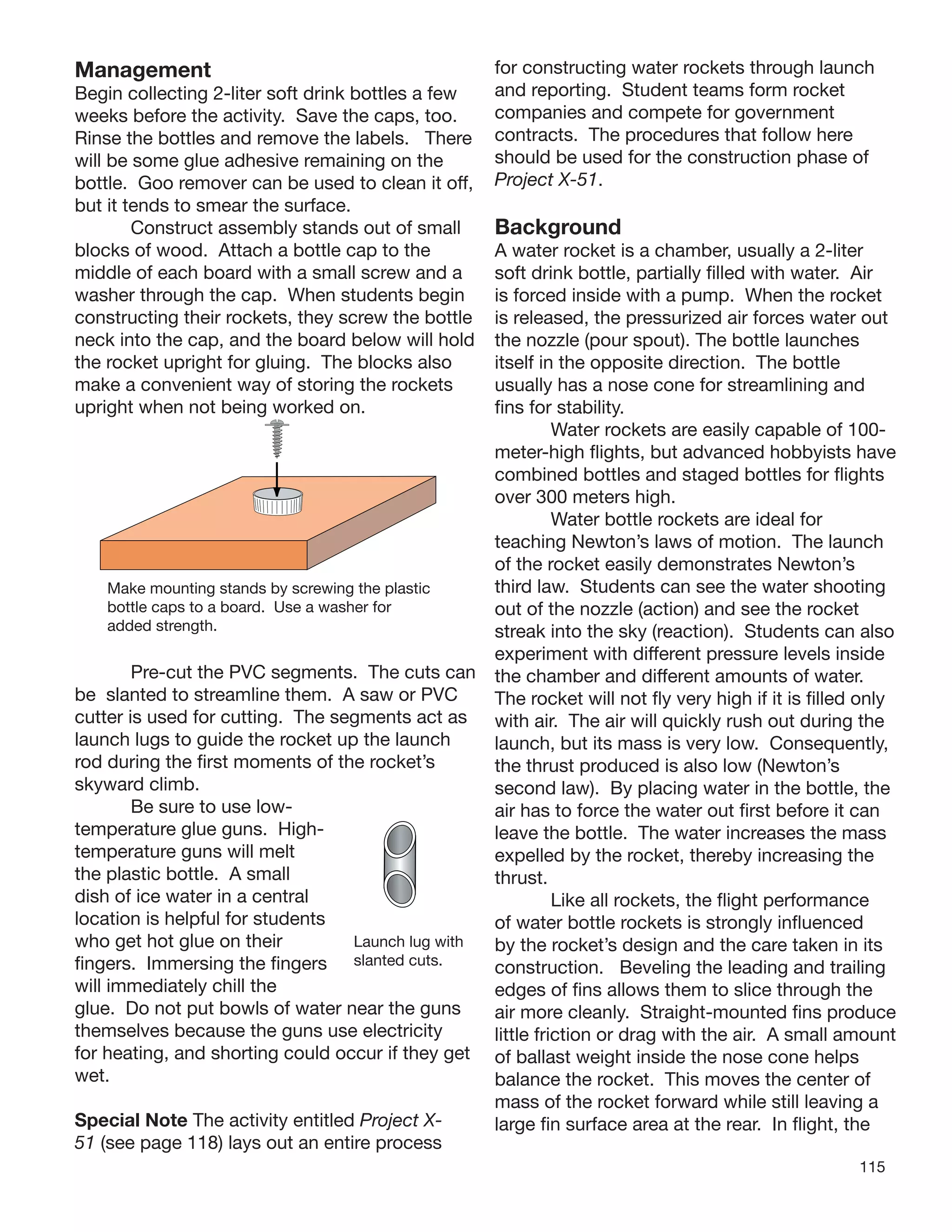 115
Management
Begin collecting 2-liter soft drink bottles a few
weeks before the activity. Save the caps, too.
Rinse the bottles and remove the labels. There
will be some glue adhesive remaining on the
bottle. Goo remover can be used to clean it off,
but it tends to smear the surface.
Construct assembly stands out of small
blocks of wood. Attach a bottle cap to the
middle of each board with a small screw and a
washer through the cap. When students begin
constructing their rockets, they screw the bottle
neck into the cap, and the board below will hold
the rocket upright for gluing. The blocks also
make a convenient way of storing the rockets
upright when not being worked on.
Launch lug with
slanted cuts.
Make mounting stands by screwing the plastic
bottle caps to a board. Use a washer for
added strength.
Pre-cut the PVC segments. The cuts can
be slanted to streamline them. A saw or PVC
cutter is used for cutting. The segments act as
launch lugs to guide the rocket up the launch
rod during the ﬁrst moments of
skyward climb.
Be sure to use low-
temperature glue guns. High-
temperature guns will melt
the plastic bottle. A small
dish of ice water in a central
location is helpful for students
who get hot glue on their
ﬁngers. Immersing the ﬁngers
will immediately chill the
the rocket’s
glue. Do not put bowls of water near the guns
themselves because the guns use electricity
for heating, and shorting could occur if they get
wet.
Special Note The activity entitled Project X-
51 (see page 118) lays out an entire process
for constructing water rockets through launch
and reporting. Student teams form rocket
companies and compete for government
contracts. The procedures that follow here
should be used for the construction phase of
Project X-51.
Background
A water rocket is a chamber, usually a 2-liter
soft drink bottle, partially ﬁlled with water. Air
is forced inside with a pump. When the rocket
is released, the pressurized air forces water out
the nozzle (pour spout). The bottle launches
itself in the opposite direction. The bottle
usually has a nose cone for streamlining and
ﬁns for stability.
Water rockets are easily capable of 100-
meter-high ﬂights, but advanced hobbyists have
combined bottles and staged bottles for ﬂights
over 300 meters high.
Water bottle rockets are ideal for
teaching Newton’s laws of motion. The launch
of the rocket easily demonstrates Newton’s
third law. Students can see the water shooting
out of the nozzle (action) and see the rocket
streak into the sky (reaction). Students can also
experiment with different pressure levels inside
the chamber and different amounts of water.
The rocket will not ﬂy very high if it is ﬁlled only
with air. The air will quickly rush out during the
launch, but its mass is very low. Consequently,
the thrust produced is also low (Newton’s
second law). By placing water in the bottle, the
air has to force the water out ﬁrst before it can
leave the bottle. The water increases the mass
expelled by the rocket, thereby increasing the
thrust.
Like all rockets, the ﬂight performance
of water bottle rockets is strongly inﬂuenced
by the rocket’s design and the care taken in its
construction. Beveling the leading and trailing
edges of ﬁns allows them to slice through the
air more cleanly. Straight-mounted ﬁns produce
little friction or drag with the air. A small amount
of ballast weight inside the nose cone helps
balance the rocket. This moves the center of
mass of the rocket forward while still leaving a
large ﬁn surface area at the rear. In ﬂight, the
 