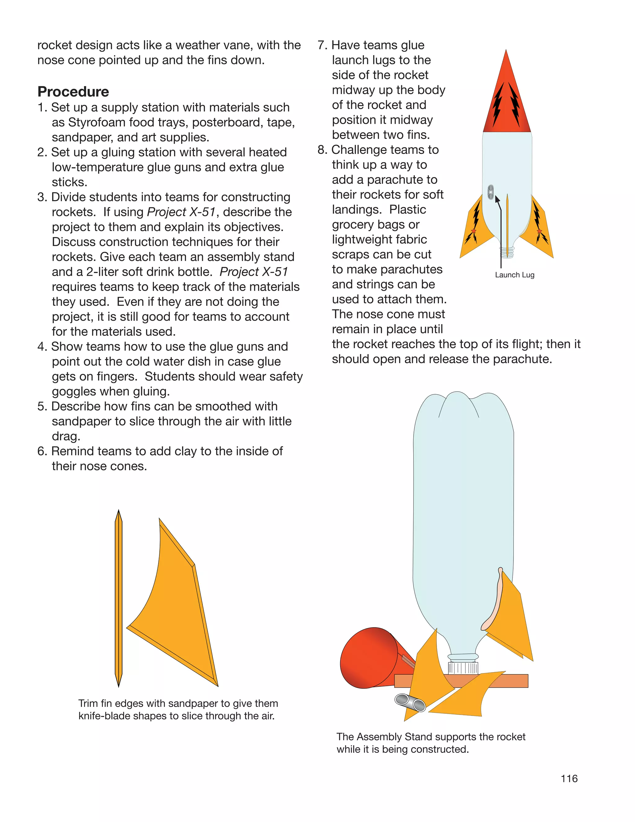 116
rocket design acts like a weather vane, with the
nose cone pointed up and the ﬁns down.
Procedure
1. Set up a supply station with materials such
as Styrofoam food trays, posterboard, tape,
sandpaper, and art supplies.
2. Set up a gluing station with several heated
low-temperature glue guns and extra glue
sticks.
3. Divide students into teams for constructing
rockets. If using Project X-51, describe the
project to them and explain its objectives.
Discuss construction techniques for their
rockets. Give each team an assembly stand
and a 2-liter soft drink bottle. Project X-51
requires teams to keep track of the materials
they used. Even if they are not doing the
project, it is still good for teams to account
for the materials used.
4. Show teams how to use the glue guns and
point out the cold water dish in case glue
gets on ﬁngers. Students should wear safety
goggles when gluing.
5. Describe how ﬁns can be smoothed with
sandpaper to slice through the air with little
drag.
6. Remind teams to add clay to the inside of
their nose cones.
Trim ﬁn edges with sandpaper to give them
knife-blade shapes to slice through the air.
The Assembly Stand supports the rocket
while it is being constructed.
7. Have teams glue
launch lugs to the
side of the rocket
midway up the body
of the rocket and
position it midway
between two ﬁns.
8. Challenge teams to
think up a way to
add a parachute to
their rockets for soft
landings. Plastic
grocery bags or
lightweight fabric
scraps can be cut
to make parachutes
and strings can be
used to attach them.
The nose cone must
remain in place until
the rocket reaches the top of its ﬂight; then it
should open and release the parachute.
Launch Lug
 