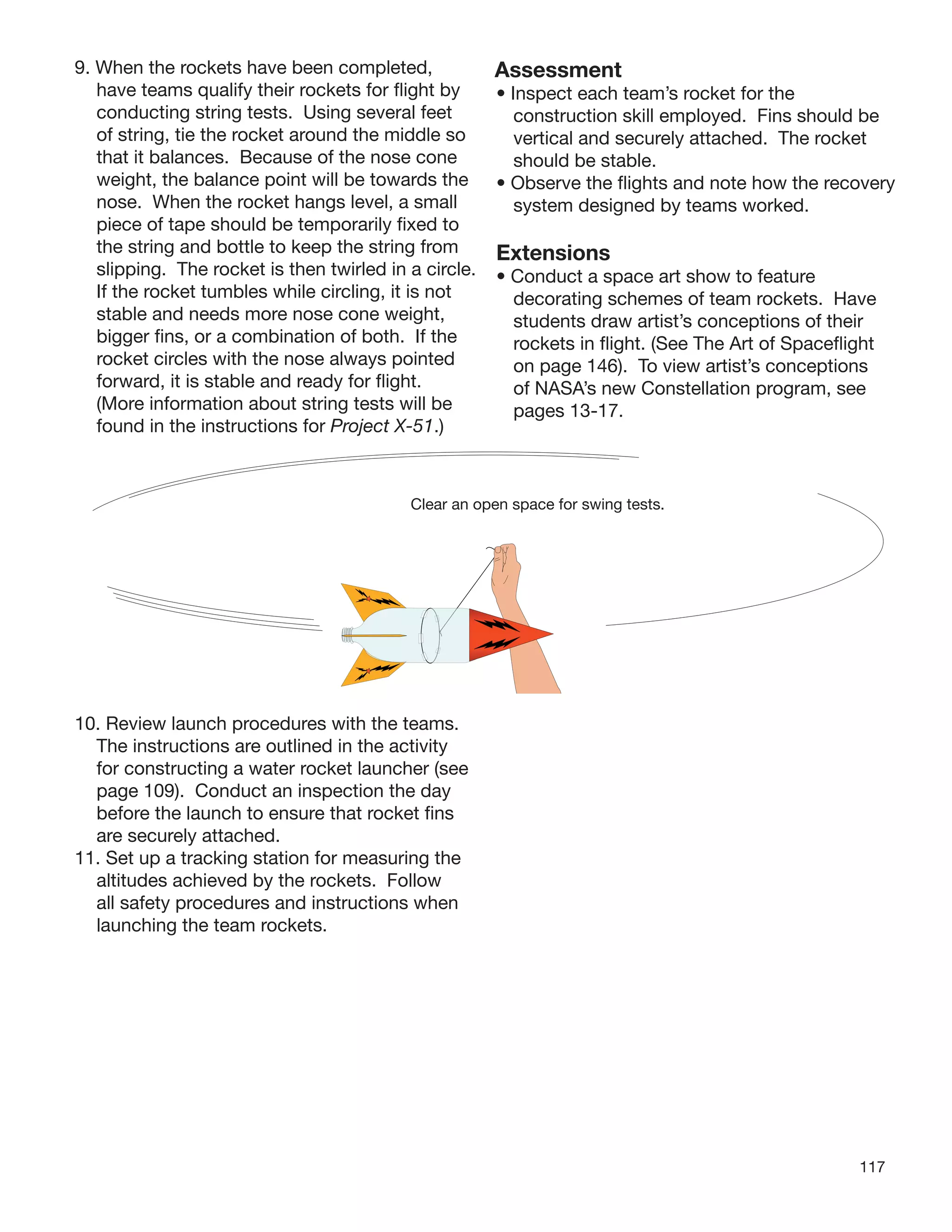 117
9. When the rockets have been completed,
have teams qualify their rockets for ﬂight by
conducting string tests. Using several feet
of string, tie the rocket around the middle so
that it balances. Because of the nose cone
weight, the balance point will be towards the
nose. When the rocket hangs level, a small
piece of tape should be temporarily ﬁxed to
the string and bottle to keep the string from
slipping. The rocket is then twirled in a circle.
If the rocket tumbles while circling, it is not
stable and needs more nose cone weight,
bigger ﬁns, or a combination of both. If the
rocket circles with the nose always pointed
forward, it is stable and ready for ﬂight.
(More information about string tests will be
found in the instructions for Project X-51.)
10. Review launch procedures with the teams.
The instructions are outlined in the activity
for constructing a water rocket launcher (see
page 109). Conduct an inspection the day
before the launch to ensure that rocket ﬁns
are securely attached.
11. Set up a tracking station for measuring the
altitudes achieved by the rockets. Follow
all safety procedures and instructions when
launching the team rockets.
Clear an open space for swing tests.
Assessment
• Inspect each team’s rocket for the
construction skill employed. Fins should be
vertical and securely attached. The rocket
should be stable.
• Observe the ﬂights and note how the recovery
system designed by teams worked.
Extensions
• Conduct a space art show to feature
decorating schemes of team rockets. Have
students draw artist’s conceptions of their
rockets in ﬂight. (See The Art of Spaceﬂight
on page 146). To view artist’s conceptions
of NASA’s new Constellation program, see
pages 13-17.
 