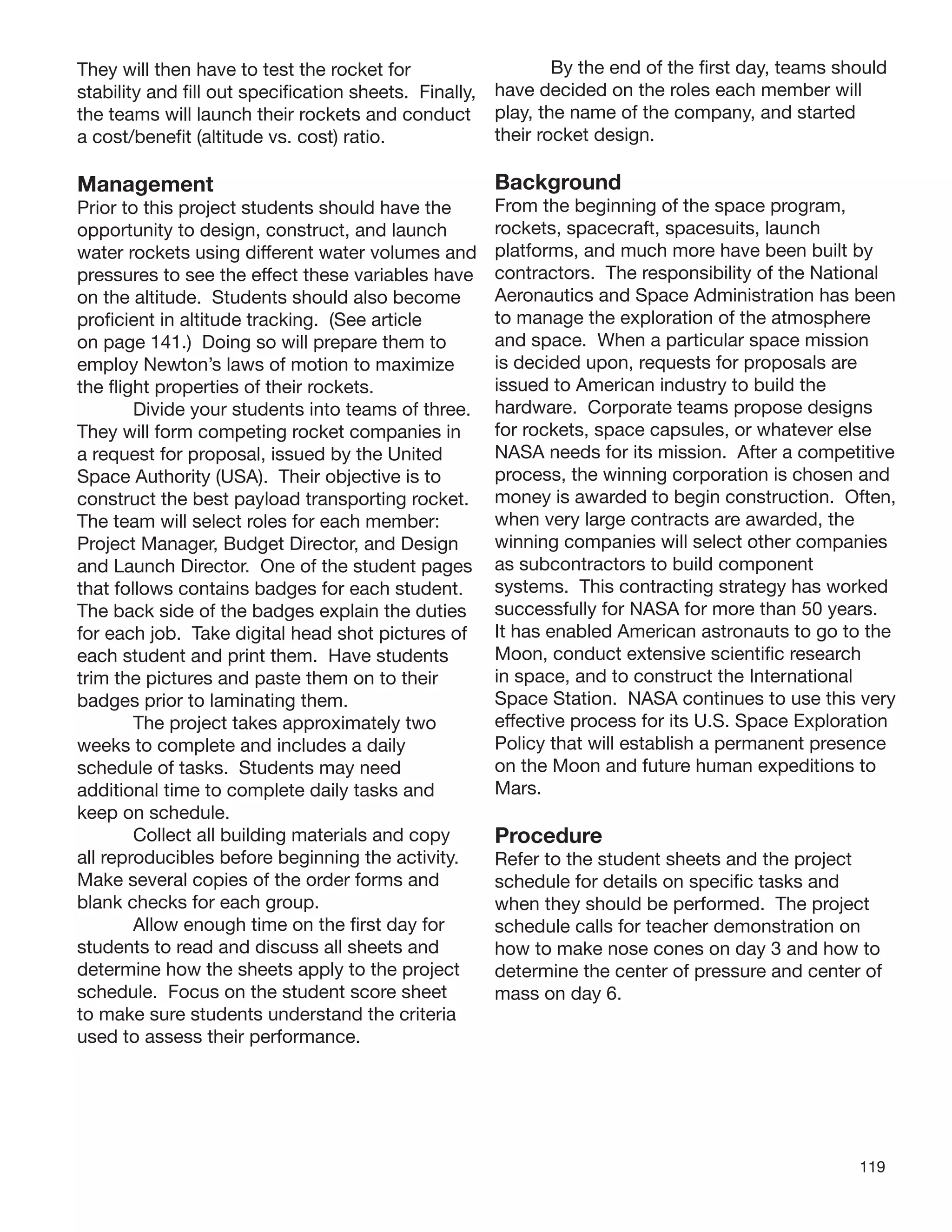 119
They will then have to test the rocket for
stability and ﬁll out speciﬁcation sheets. Finally,
the teams will launch their rockets and conduct
a cost/beneﬁt (altitude vs. cost) ratio.
Management
Prior to this project students should have the
opportunity to design, construct, and launch
water rockets using different water volumes and
pressures to see the effect these variables have
on the altitude. Students should also become
proﬁcient in altitude tracking. (See article
on page 141.) Doing so will prepare them to
employ Newton’s laws of motion to maximize
the ﬂight properties of their rockets.
Divide your students into teams of three.
They will form competing rocket companies in
a request for proposal, issued by the United
Space Authority (USA). Their objective is to
construct the best payload transporting rocket.
The team will select roles for each member:
Project Manager, Budget Director, and Design
and Launch Director. One of the student pages
that follows contains badges for each student.
The back side of the badges explain the duties
for each job. Take digital head shot pictures of
each student and print them. Have students
trim the pictures and paste them on to their
badges prior to laminating them.
The project takes approximately two
weeks to complete and includes a daily
schedule of tasks. Students may need
additional time to complete daily tasks and
keep on schedule.
Collect all building materials and copy
all reproducibles before beginning the activity.
Make several copies of the order forms and
blank checks for each group.
Allow enough time on the ﬁrst day for
students to read and discuss all sheets and
determine how the sheets apply to the project
schedule. Focus on the student score sheet
to make sure students understand the criteria
used to assess their performance.
By the end of the ﬁrst day, teams should
have decided on the roles each member will
play, the name of the company, and started
their rocket design.
Background
From the beginning of the space program,
rockets, spacecraft, spacesuits, launch
platforms, and much more have been built by
contractors. The responsibility of the National
Aeronautics and Space Administration has been
to manage the exploration of the atmosphere
and space. When a particular space mission
is decided upon, requests for proposals are
issued to American industry to build the
hardware. Corporate teams propose designs
for rockets, space capsules, or whatever else
NASA needs for its mission. After a competitive
process, the winning corporation is chosen and
money is awarded to begin construction. Often,
when very large contracts are awarded, the
winning companies will select other companies
as subcontractors to build component
systems. This contracting strategy has worked
successfully for NASA for more than 50 years.
It has enabled American astronauts to go to the
Moon, conduct extensive scientiﬁc research
in space, and to construct the International
Space Station. NASA continues to use this very
effective process for its U.S. Space Exploration
Policy that will establish a permanent presence
on the Moon and future human expeditions to
Mars.
Procedure
Refer to the student sheets and the project
schedule for details on speciﬁc tasks and
when they should be performed. The project
schedule calls for teacher demonstration on
how to make nose cones on day 3 and how to
determine the center of pressure and center of
mass on day 6.
 