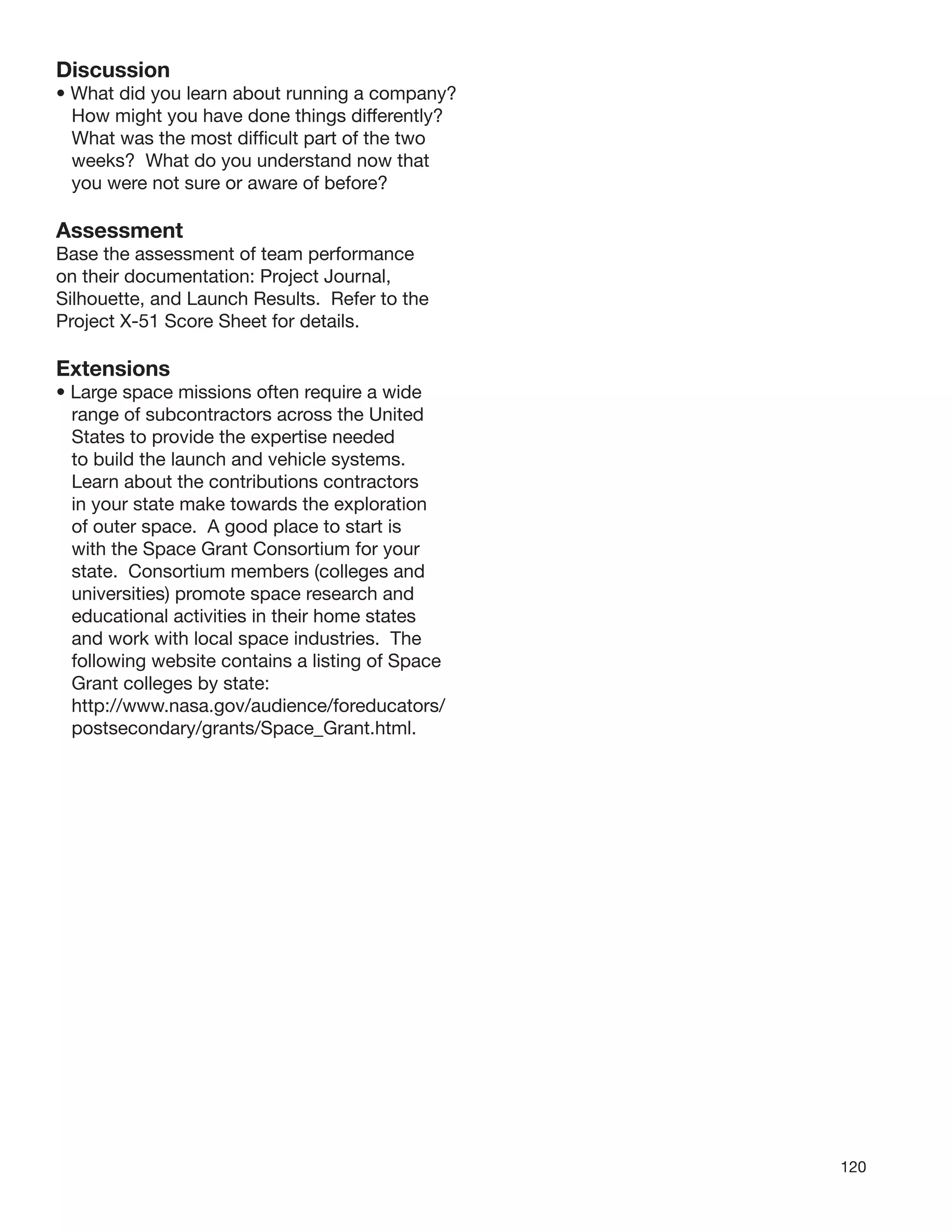 120
Discussion
• What did you learn about running a company?
How might you have done things differently?
What was the most difﬁcult part of the two
weeks? What do you understand now that
you were not sure or aware of before?
Assessment
Base the assessment of team performance
on their documentation: Project Journal,
Silhouette, and Launch Results. Refer to the
Project X-51 Score Sheet for details.
Extensions
• Large space missions often require a wide
range of subcontractors across the United
States to provide the expertise needed
to build the launch and vehicle systems.
Learn about the contributions contractors
in your state make towards the exploration
of outer space. A good place to start is
with the Space Grant Consortium for your
state. Consortium members (colleges and
universities) promote space research and
educational activities in their home states
and work with local space industries. The
following website contains a listing of Space
Grant colleges by state:
http://www.nasa.gov/audience/foreducators/
postsecondary/grants/Space_Grant.html.
 