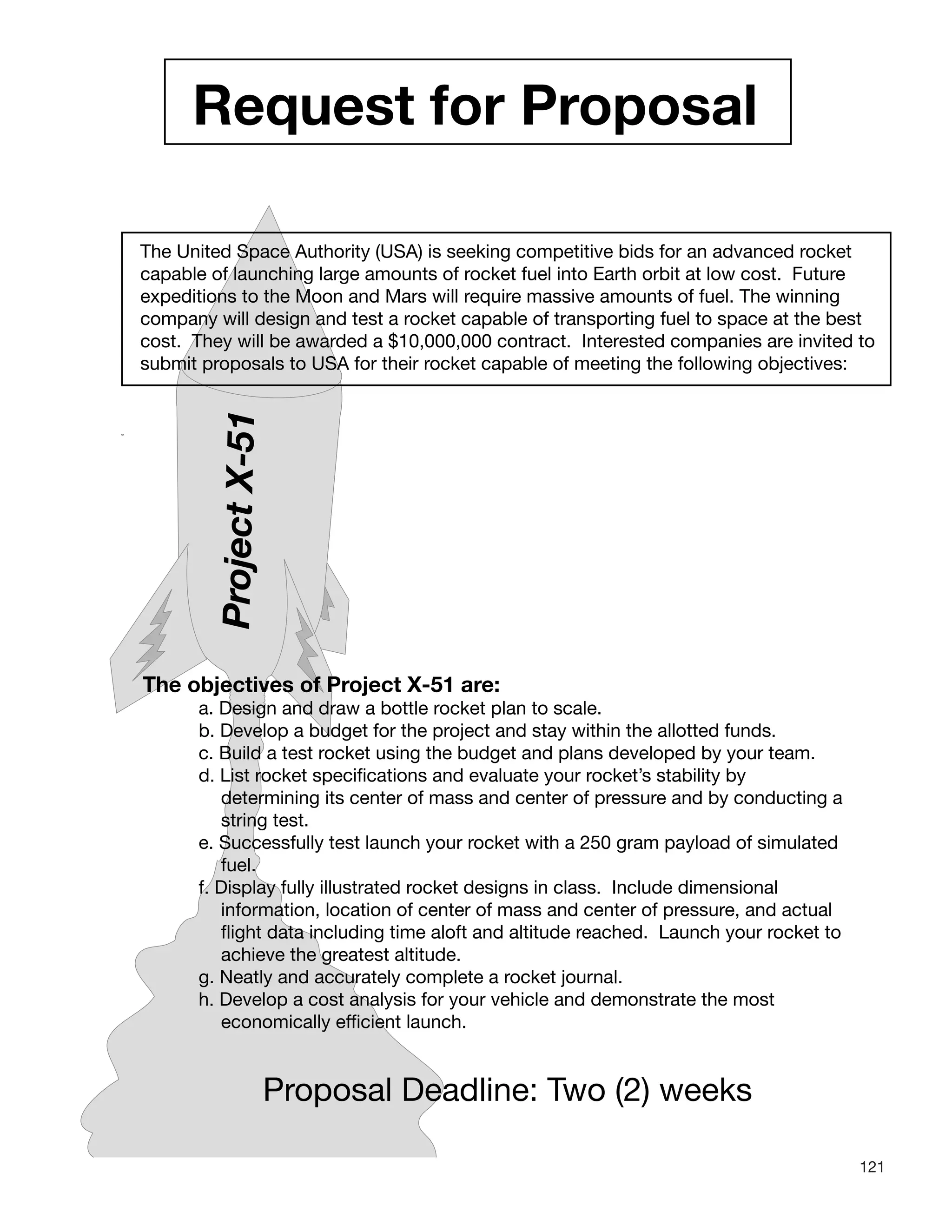 121
Request for Proposal
The United Space Authority (USA) is seeking competitive bids for an advanced rocket
capable of launching large amounts of rocket fuel into Earth orbit at low cost. Future
expeditions to the Moon and Mars will require massive amounts of fuel. The winning
company will design and test a rocket capable of transporting fuel to space at the best
cost. They will be awarded a $10,000,000 contract. Interested companies are invited to
submit proposals to USA for their rocket capable of meeting the following objectives:
ProjectX-51
The objectives of Project X-51 are:
a. Design and draw a bottle rocket plan to scale.
b. Develop a budget for the project and stay within the allotted funds.
c. Build a test rocket using the budget and plans developed by your team.
d. List rocket specifications and evaluate your rocket’s stability by
determining its center of mass and center of pressure and by conducting a
string test.
e. Successfully test launch your rocket with a 250 gram payload of simulated
fuel.
f. Display fully illustrated rocket designs in class. Include dimensional
information, location of center of mass and center of pressure, and actual
flight data including time aloft and altitude reached. Launch your rocket to
achieve the greatest altitude.
g. Neatly and accurately complete a rocket journal.
h. Develop a cost analysis for your vehicle and demonstrate the most
economically efficient launch.
Proposal Deadline: Two (2) weeks
 