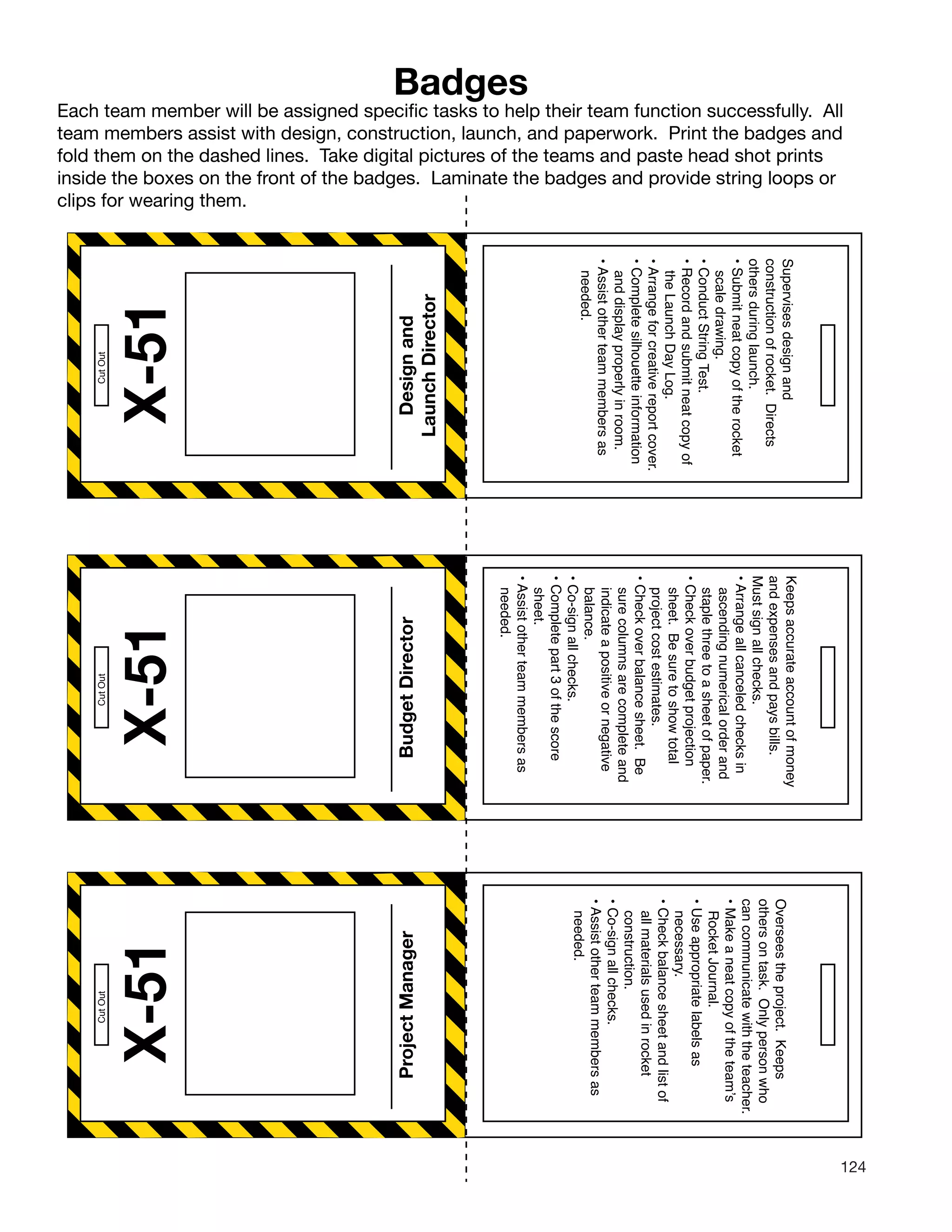 124
X-51
CutOut
Badges
Each team member will be assigned specific tasks to help their team function successfully. All
team members assist with design, construction, launch, and paperwork. Print the badges and
fold them on the dashed lines. Take digital pictures of the teams and paste head shot prints
inside the boxes on the front of the badges. Laminate the badges and provide string loops or
clips for wearing them.
Designand
LaunchDirector
Supervisesdesignand
constructionofrocket.Directs
othersduringlaunch.
•Submitneatcopyoftherocket
scaledrawing.
•ConductStringTest.
•Recordandsubmitneatcopyof
theLaunchDayLog.
•Arrangeforcreativereportcover.
•Completesilhouetteinformation
anddisplayproperlyinroom.
•Assistotherteammembersas
needed.
Overseestheproject.Keeps
othersontask.Onlypersonwho
cancommunicatewiththeteacher.
•Makeaneatcopyoftheteam’s
RocketJournal.
•Useappropriatelabelsas
necessary.
•Checkbalancesheetandlistof
allmaterialsusedinrocket
construction.
•Co-signallchecks.
•Assistotherteammembersas
needed.
X-51
BudgetDirector
CutOut
X-51
ProjectManager
CutOut
Keepsaccurateaccountofmoney
andexpensesandpaysbills.
Mustsignallchecks.
•Arrangeallcanceledchecksin
ascendingnumericalorderand
staplethreetoasheetofpaper.
•Checkoverbudgetprojection
sheet.Besuretoshowtotal
projectcostestimates.
•Checkoverbalancesheet.Be
surecolumnsarecompleteand
indicateapositiveornegative
balance.
•Co-signallchecks.
•Completepart3ofthescore
sheet.
•Assistotherteammembersas
needed.
 