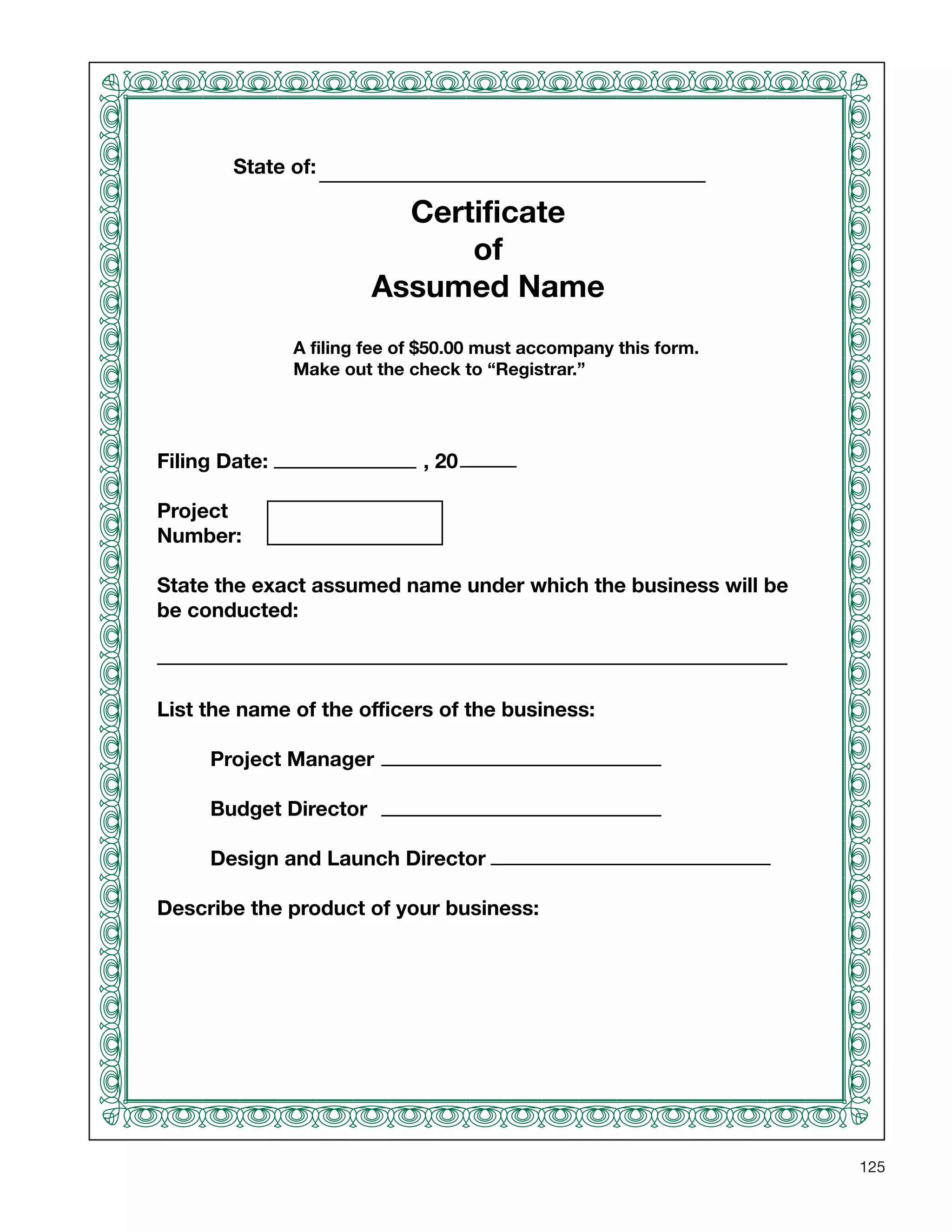 125
State of:
Certificate
of
Assumed Name
Filing Date: , 20
Project
Number:
State the exact assumed name under which the business will be
be conducted:
List the name of the officers of the business:
Project Manager
Budget Director
Design and Launch Director
Describe the product of your business:
A filing fee of $50.00 must accompany this form.
Make out the check to “Registrar.”
 