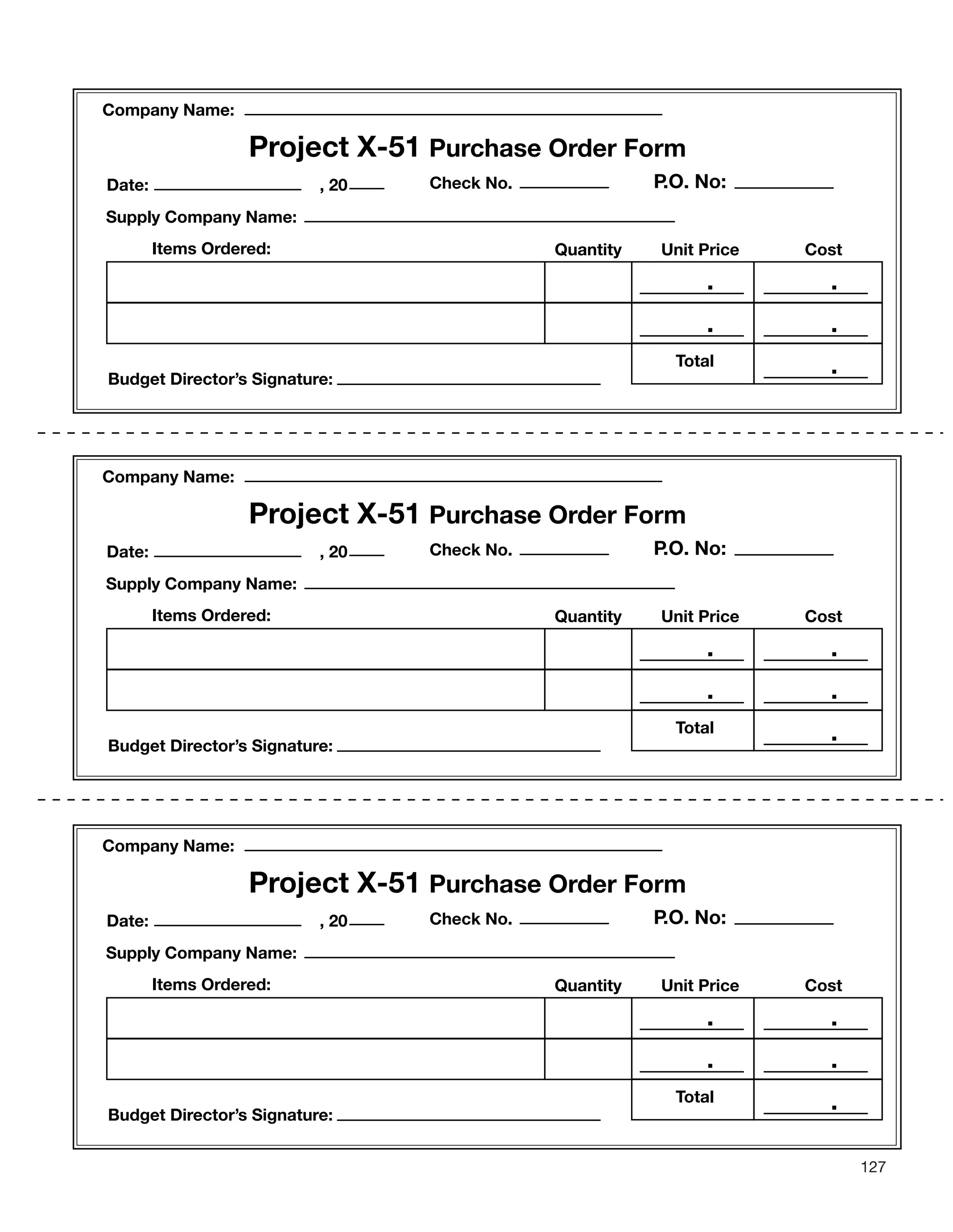 127
Project X-51 Purchase Order Form
Check No.Date: , 20
Budget Director’s Signature:
Supply Company Name:
Items Ordered: Quantity Unit Price Cost
.
.
.
Company Name:
.
.
P.O. No:
Total
Project X-51 Purchase Order Form
Check No.Date: , 20
Budget Director’s Signature:
Supply Company Name:
Items Ordered: Quantity Unit Price Cost
Company Name:
.
.
.
.
.
P.O. No:
Total
Project X-51 Purchase Order Form
Check No.Date: , 20
Budget Director’s Signature:
Supply Company Name:
Items Ordered: Quantity Unit Price Cost
Company Name:
.
.
.
.
.
P.O. No:
Total
 