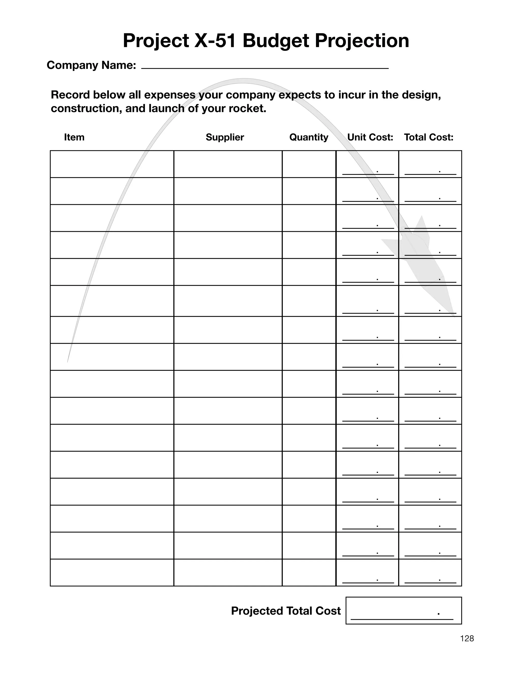 128
. .
. .
. .
. .
. .
Project X-51 Budget Projection
Company Name:
Record below all expenses your company expects to incur in the design,
construction, and launch of your rocket.
. .
. .
. .
. .
. .
. .
. .
. .
. .
. .
. .
Item Supplier Quantity Unit Cost: Total Cost:
Projected Total Cost .
 