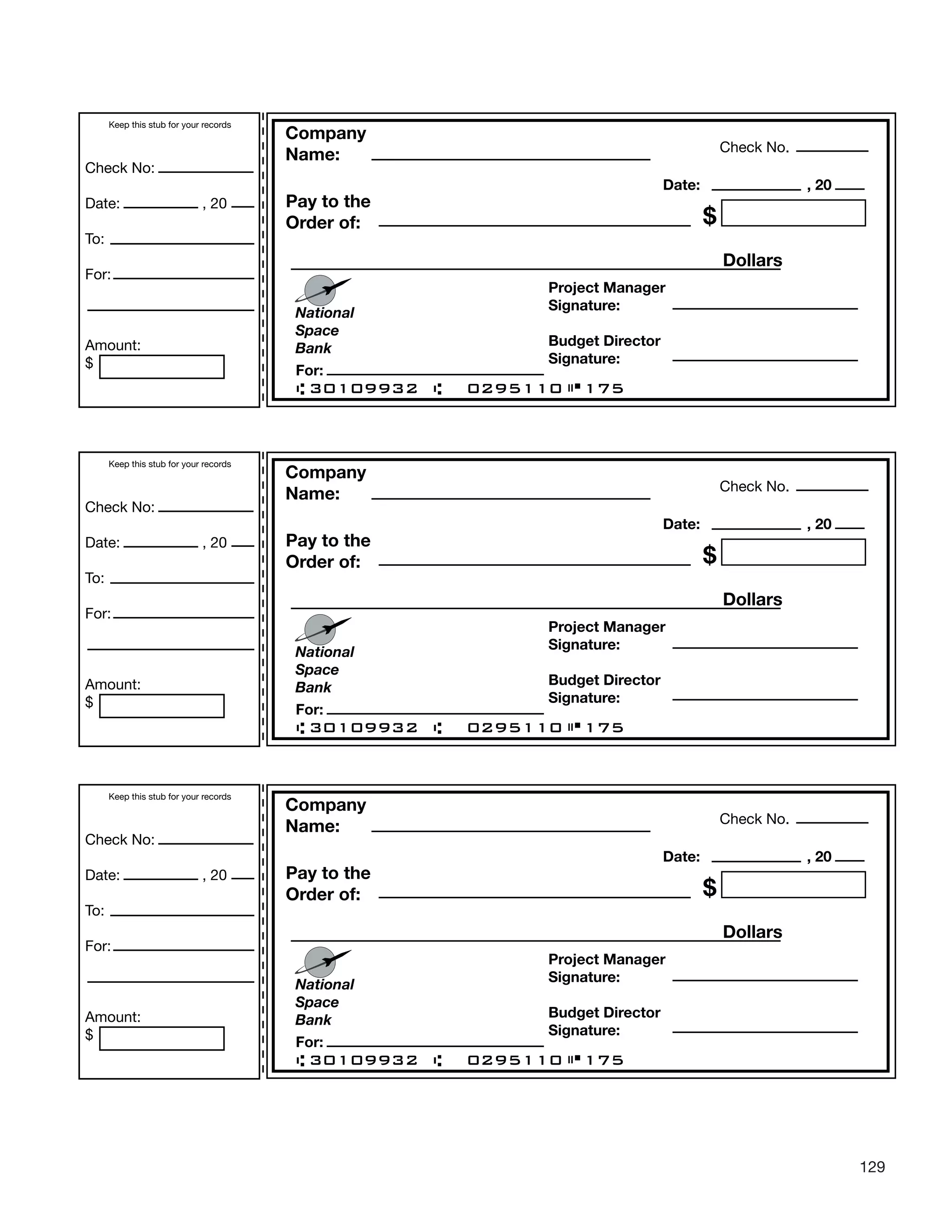 129
Check No.
Company
Name:
Pay to the
Order of: $
Dollars
National
Space
Bank
For:
Project Manager
Signature:
Budget Director
Signature:
30109932 0295110 175
Date: , 20
Keep this stub for your records
Check No:
Date: , 20
To:
For:
Amount:
$
Check No.
Company
Name:
Pay to the
Order of: $
Dollars
National
Space
Bank
For:
Project Manager
Signature:
Budget Director
Signature:
30109932 0295110 175
Date: , 20
Keep this stub for your records
Check No:
Date: , 20
To:
For:
Amount:
$
Check No.
Company
Name:
Pay to the
Order of: $
Dollars
National
Space
Bank
For:
Project Manager
Signature:
Budget Director
Signature:
30109932 0295110 175
Date: , 20
Keep this stub for your records
Check No:
Date: , 20
To:
For:
Amount:
$
 